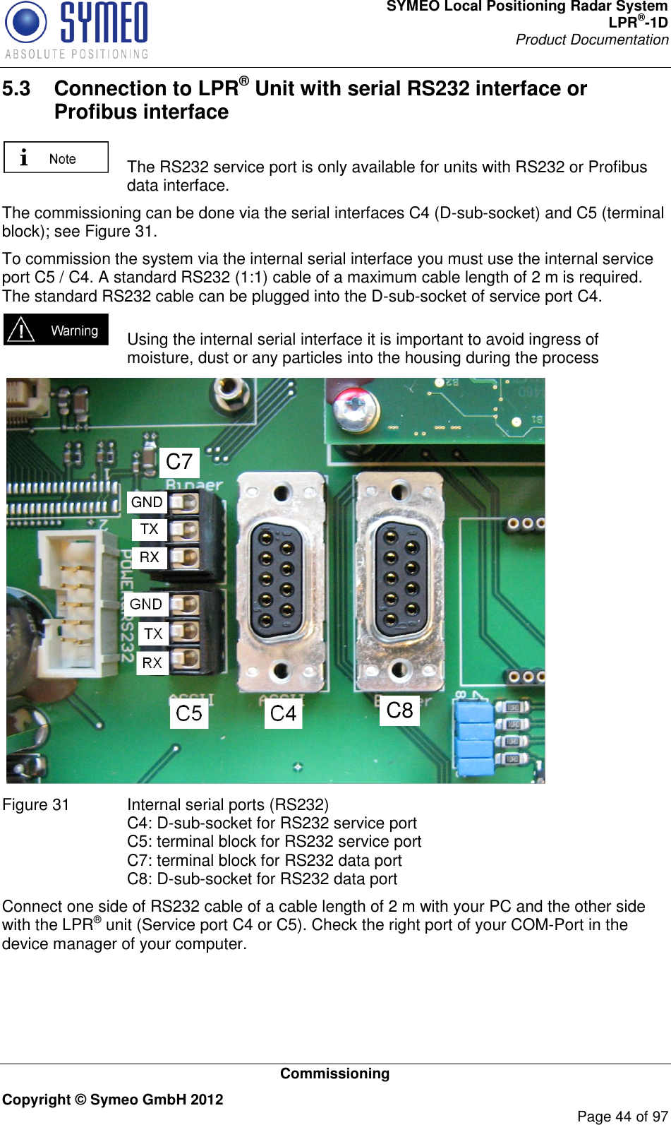 SYMEO Local Positioning Radar System LPR®-1D Product Documentation   Commissioning Copyright © Symeo GmbH 2012     Page 44 of 97 5.3  Connection to LPR® Unit with serial RS232 interface or Profibus interface    The RS232 service port is only available for units with RS232 or Profibus data interface. The commissioning can be done via the serial interfaces C4 (D-sub-socket) and C5 (terminal block); see Figure 31. To commission the system via the internal serial interface you must use the internal service port C5 / C4. A standard RS232 (1:1) cable of a maximum cable length of 2 m is required. The standard RS232 cable can be plugged into the D-sub-socket of service port C4.     Using the internal serial interface it is important to avoid ingress of moisture, dust or any particles into the housing during the process  Figure 31  Internal serial ports (RS232)  C4: D-sub-socket for RS232 service port C5: terminal block for RS232 service port C7: terminal block for RS232 data port C8: D-sub-socket for RS232 data port Connect one side of RS232 cable of a cable length of 2 m with your PC and the other side with the LPR® unit (Service port C4 or C5). Check the right port of your COM-Port in the device manager of your computer.  C8C7RXTXGND