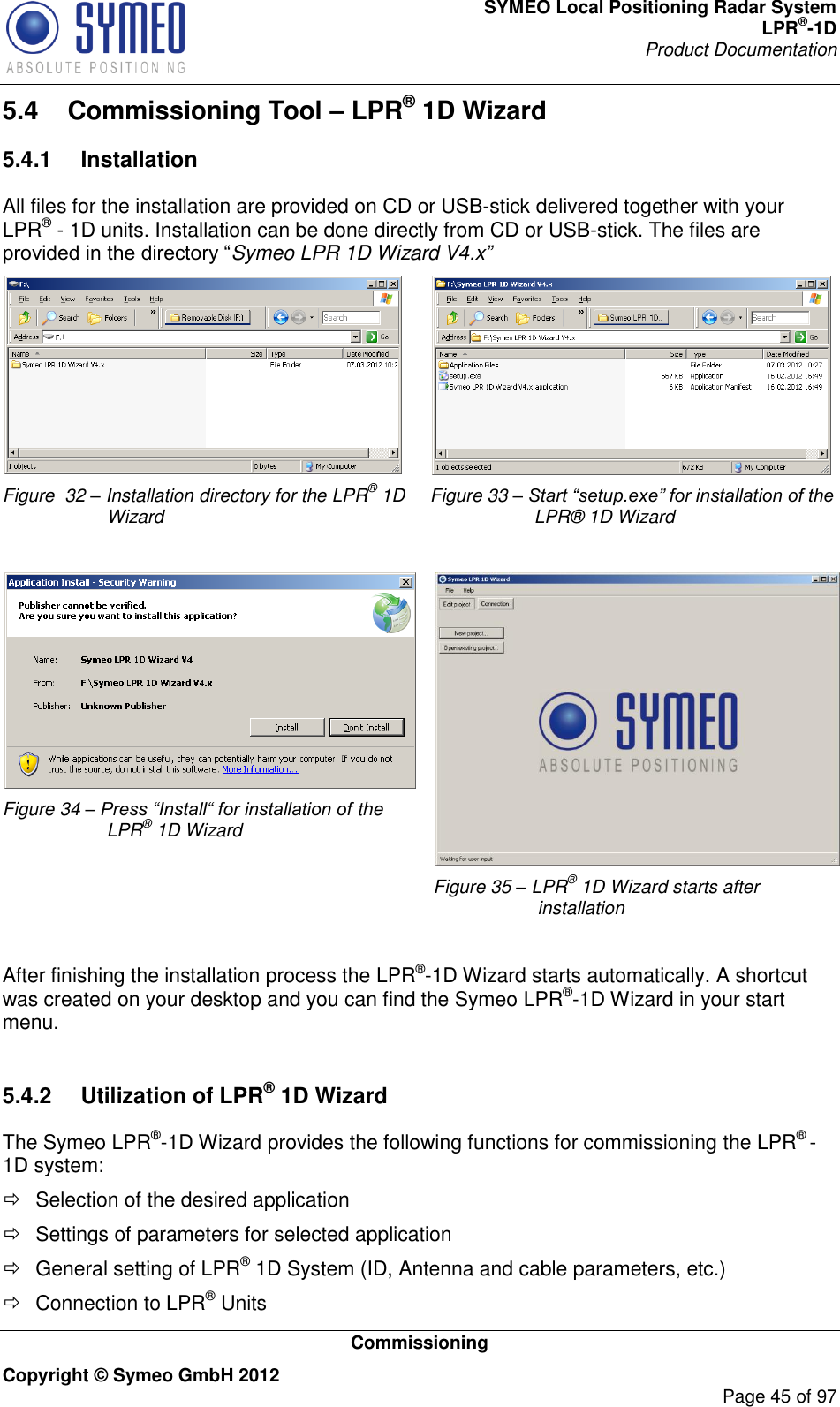 SYMEO Local Positioning Radar System LPR®-1D Product Documentation   Commissioning Copyright © Symeo GmbH 2012     Page 45 of 97 5.4  Commissioning Tool – LPR® 1D Wizard 5.4.1  Installation All files for the installation are provided on CD or USB-stick delivered together with your LPR® - 1D units. Installation can be done directly from CD or USB-stick. The files are Symeo LPR 1D Wizard V4.x”  Figure  32 – Installation directory for the LPR® 1D Wizard  Figure 33 – Start “setup.exe” for installation of the LPR® 1D Wizard   Figure 34 – Press “Install“ for installation of the LPR® 1D Wizard   Figure 35 – LPR® 1D Wizard starts after installation  After finishing the installation process the LPR®-1D Wizard starts automatically. A shortcut was created on your desktop and you can find the Symeo LPR®-1D Wizard in your start menu.   5.4.2  Utilization of LPR® 1D Wizard The Symeo LPR®-1D Wizard provides the following functions for commissioning the LPR® -1D system:   Selection of the desired application   Settings of parameters for selected application   General setting of LPR® 1D System (ID, Antenna and cable parameters, etc.)   Connection to LPR® Units 