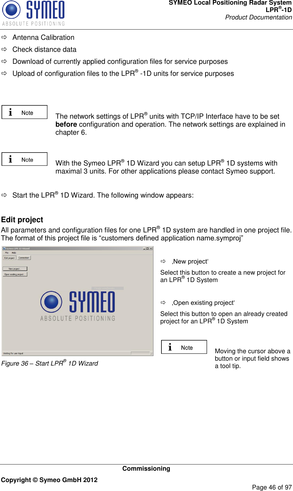 SYMEO Local Positioning Radar System LPR®-1D Product Documentation   Commissioning Copyright © Symeo GmbH 2012     Page 46 of 97   Antenna Calibration   Check distance data    Download of currently applied configuration files for service purposes   Upload of configuration files to the LPR® -1D units for service purposes      The network settings of LPR® units with TCP/IP Interface have to be set before configuration and operation. The network settings are explained in chapter 6.     With the Symeo LPR® 1D Wizard you can setup LPR® 1D systems with maximal 3 units. For other applications please contact Symeo support.    Start the LPR® 1D Wizard. The following window appears:  Edit project All parameters and configuration files for one LPR® 1D system are handled in one project file.   Figure 36 – Start LPR® 1D Wizard    Select this button to create a new project for an LPR® 1D System    Select this button to open an already created project for an LPR® 1D System    Moving the cursor above a button or input field shows a tool tip.   