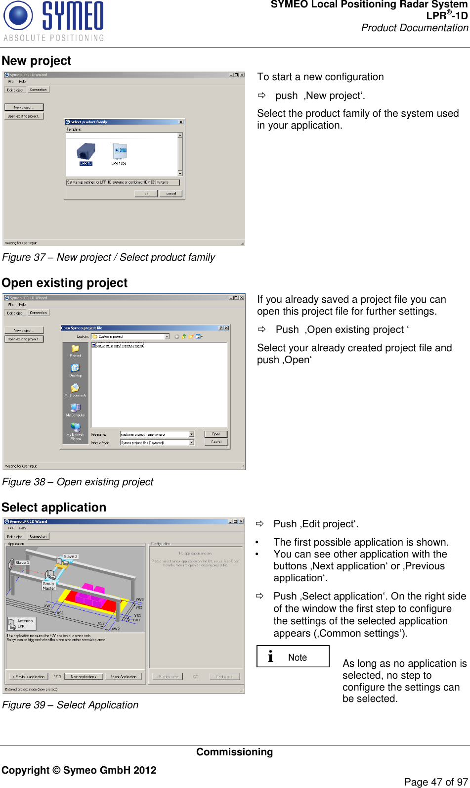 SYMEO Local Positioning Radar System LPR®-1D Product Documentation   Commissioning Copyright © Symeo GmbH 2012     Page 47 of 97 New project  Figure 37 – New project / Select product family To start a new configuration    push   Select the product family of the system used in your application.    Open existing project  Figure 38 – Open existing project If you already saved a project file you can open this project file for further settings.   Push   Select your already created project file and push     Select application  Figure 39 – Select Application  Selection of application     The first possible application is shown.    You can see other application with the   t applicationof the window the first step to configure the settings of the selected application    As long as no application is selected, no step to configure the settings can be selected.  