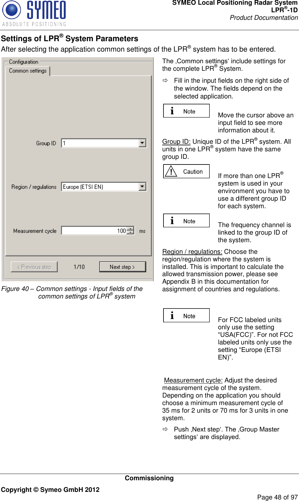 SYMEO Local Positioning Radar System LPR®-1D Product Documentation   Commissioning Copyright © Symeo GmbH 2012     Page 48 of 97 Settings of LPR® System Parameters After selecting the application common settings of the LPR® system has to be entered.   Figure 40 – Common settings - Input fields of the common settings of LPR® system  include settings for the complete LPR® System.   Fill in the input fields on the right side of the window. The fields depend on the selected application.   Move the cursor above an input field to see more information about it. Group ID: Unique ID of the LPR® system. All units in one LPR® system have the same group ID.   If more than one LPR® system is used in your environment you have to use a different group ID for each system.    The frequency channel is linked to the group ID of the system. Region / regulations: Choose the region/regulation where the system is installed. This is important to calculate the allowed transmission power, please see Appendix B in this documentation for assignment of countries and regulations.     For FCC labeled units only use the setting labeled units only use the    Measurement cycle: Adjust the desired measurement cycle of the system. Depending on the application you should choose a minimum measurement cycle of 35 ms for 2 units or 70 ms for 3 units in one system.   