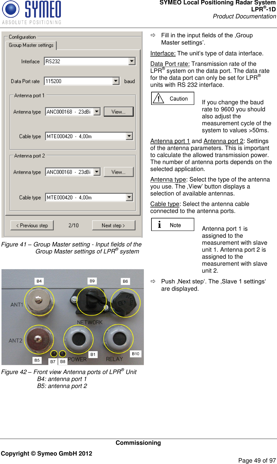 SYMEO Local Positioning Radar System LPR®-1D Product Documentation   Commissioning Copyright © Symeo GmbH 2012     Page 49 of 97  Figure 41 – Group Master setting - Input fields of the Group Master settings of LPR® system   Figure 42 – Front view Antenna ports of LPR® Unit  B4: antenna port 1  B5: antenna port 2   Interface: type of data interface. Data Port rate: Transmission rate of the LPR® system on the data port. The data rate for the data port can only be set for LPR® units with RS 232 interface.   If you change the baud rate to 9600 you should also adjust the measurement cycle of the system to values &gt;50ms.  Antenna port 1 and Antenna port 2: Settings of the antenna parameters. This is important to calculate the allowed transmission power.  The number of antenna ports depends on the selected application. Antenna type: Select the type of the antenna you use. The View button displays a selection of available antennas. Cable type: Select the antenna cable connected to the antenna ports.   Antenna port 1 is assigned to the measurement with slave unit 1. Antenna port 2 is assigned to the measurement with slave unit 2.  are displayed.  