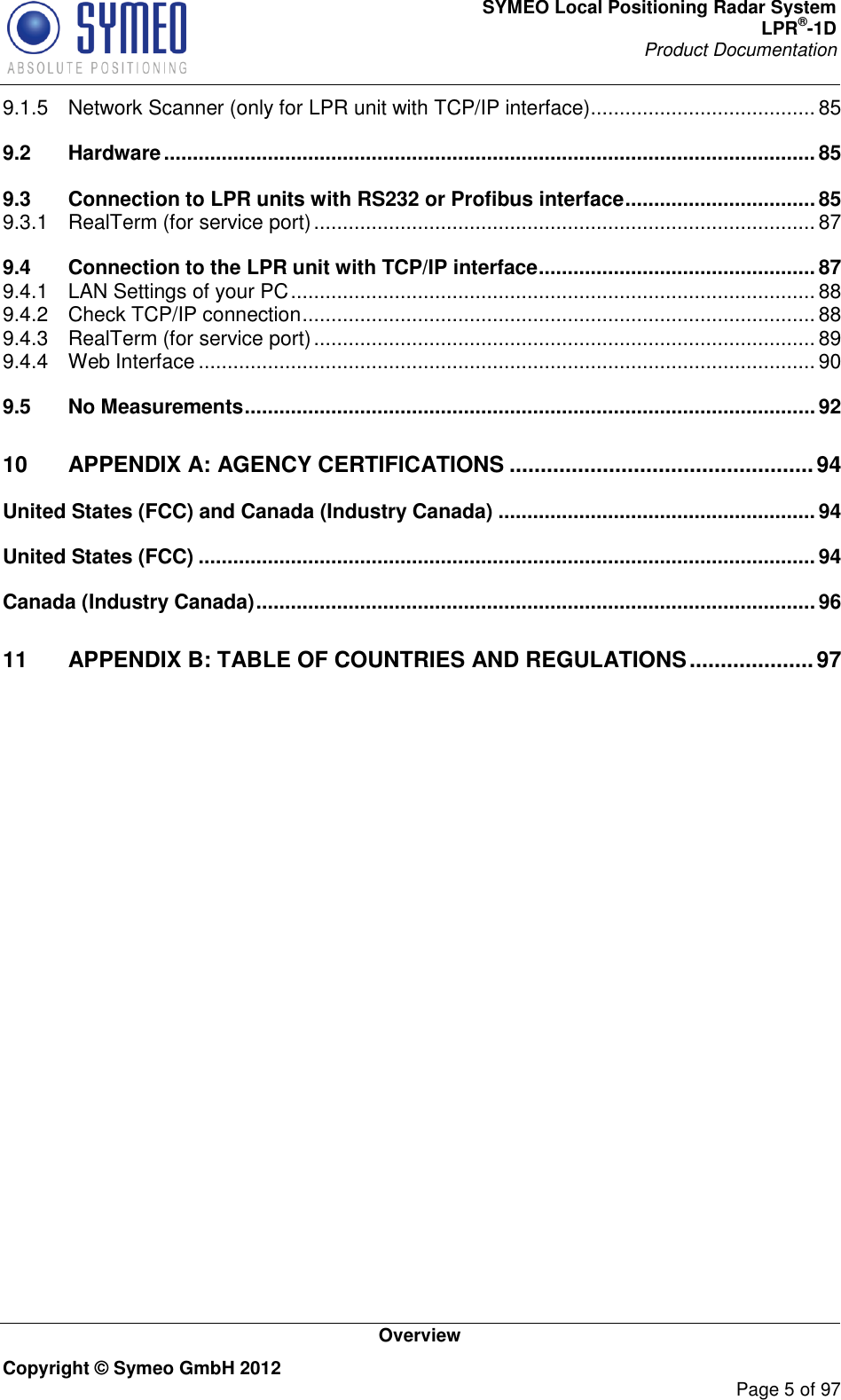 SYMEO Local Positioning Radar System LPR®-1D Product Documentation   Overview Copyright © Symeo GmbH 2012     Page 5 of 97 9.1.5 Network Scanner (only for LPR unit with TCP/IP interface) ....................................... 85 9.2 Hardware ................................................................................................................. 85 9.3 Connection to LPR units with RS232 or Profibus interface ................................. 85 9.3.1 RealTerm (for service port) ....................................................................................... 87 9.4 Connection to the LPR unit with TCP/IP interface ................................................ 87 9.4.1 LAN Settings of your PC ........................................................................................... 88 9.4.2 Check TCP/IP connection ......................................................................................... 88 9.4.3 RealTerm (for service port) ....................................................................................... 89 9.4.4 Web Interface ........................................................................................................... 90 9.5 No Measurements ................................................................................................... 92 10 APPENDIX A: AGENCY CERTIFICATIONS ................................................. 94 United States (FCC) and Canada (Industry Canada) ....................................................... 94 United States (FCC) ........................................................................................................... 94 Canada (Industry Canada) ................................................................................................. 96 11 APPENDIX B: TABLE OF COUNTRIES AND REGULATIONS .................... 97    