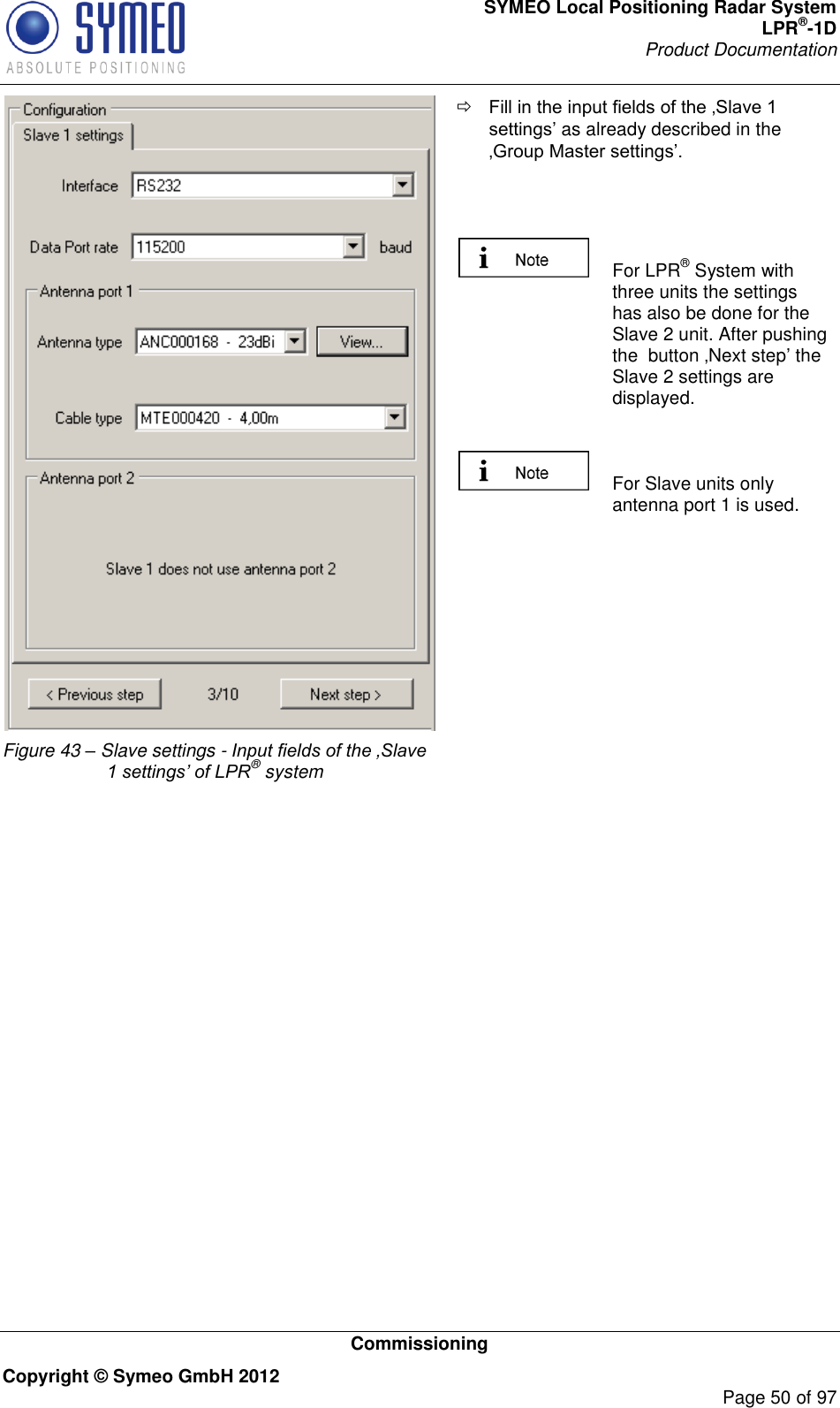 SYMEO Local Positioning Radar System LPR®-1D Product Documentation   Commissioning Copyright © Symeo GmbH 2012     Page 50 of 97  Figure 43 – Slave settings - Input fields of the ‚Slave 1 settings’ of LPR® system  as already described in the      For LPR® System with three units the settings has also be done for the Slave 2 unit. After pushing the  button Next step the Slave 2 settings are displayed.    For Slave units only antenna port 1 is used.      