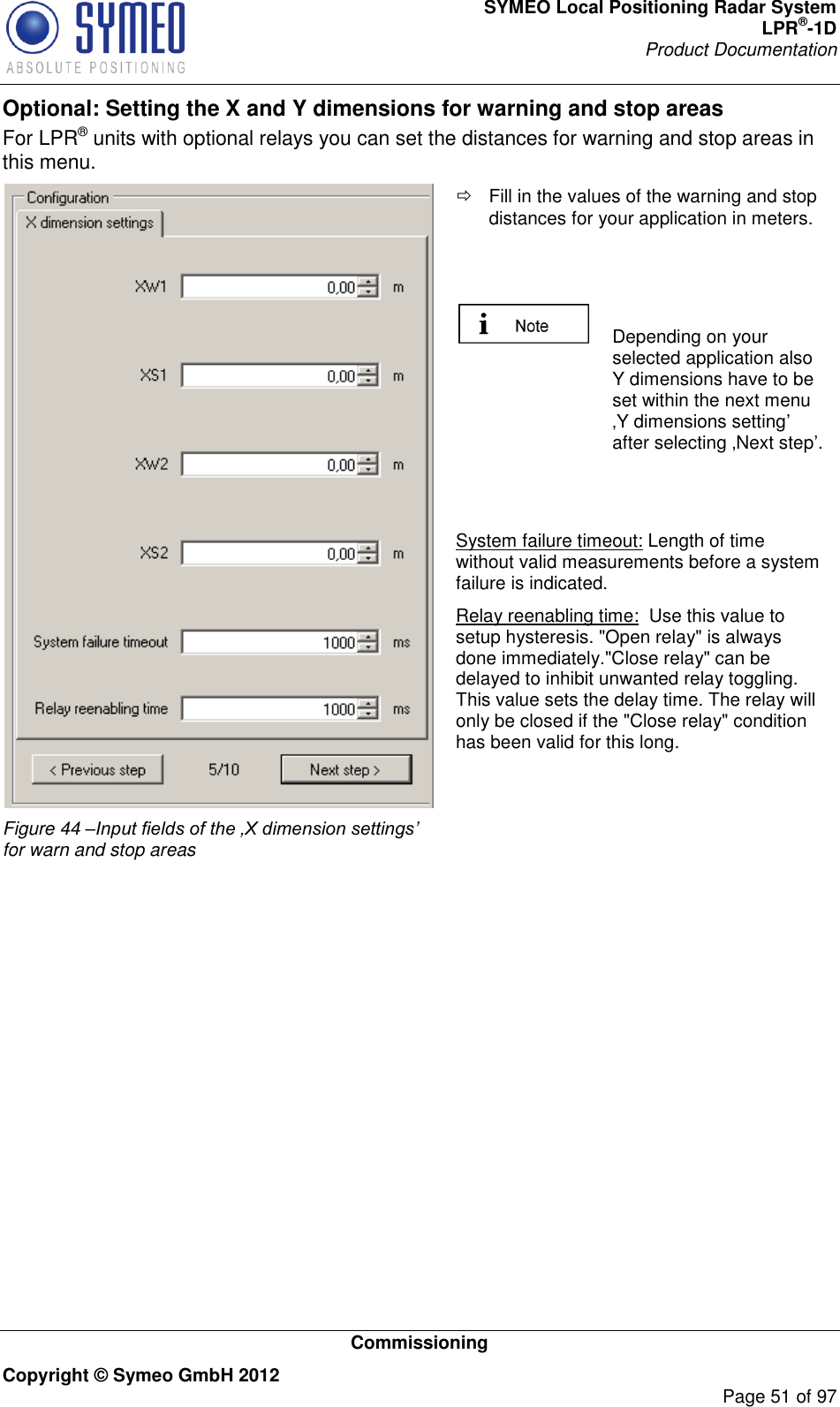 SYMEO Local Positioning Radar System LPR®-1D Product Documentation   Commissioning Copyright © Symeo GmbH 2012     Page 51 of 97 Optional: Setting the X and Y dimensions for warning and stop areas For LPR® units with optional relays you can set the distances for warning and stop areas in this menu.  Figure 44 –Input fields of the ‚X dimension settings’ for warn and stop areas   Fill in the values of the warning and stop distances for your application in meters.     Depending on your selected application also Y dimensions have to be set within the next menu Y dimensions setting after selecting Next step.   System failure timeout: Length of time without valid measurements before a system failure is indicated. Relay reenabling time:  Use this value to setup hysteresis. &quot;Open relay&quot; is always done immediately.&quot;Close relay&quot; can be delayed to inhibit unwanted relay toggling. This value sets the delay time. The relay will only be closed if the &quot;Close relay&quot; condition has been valid for this long.   