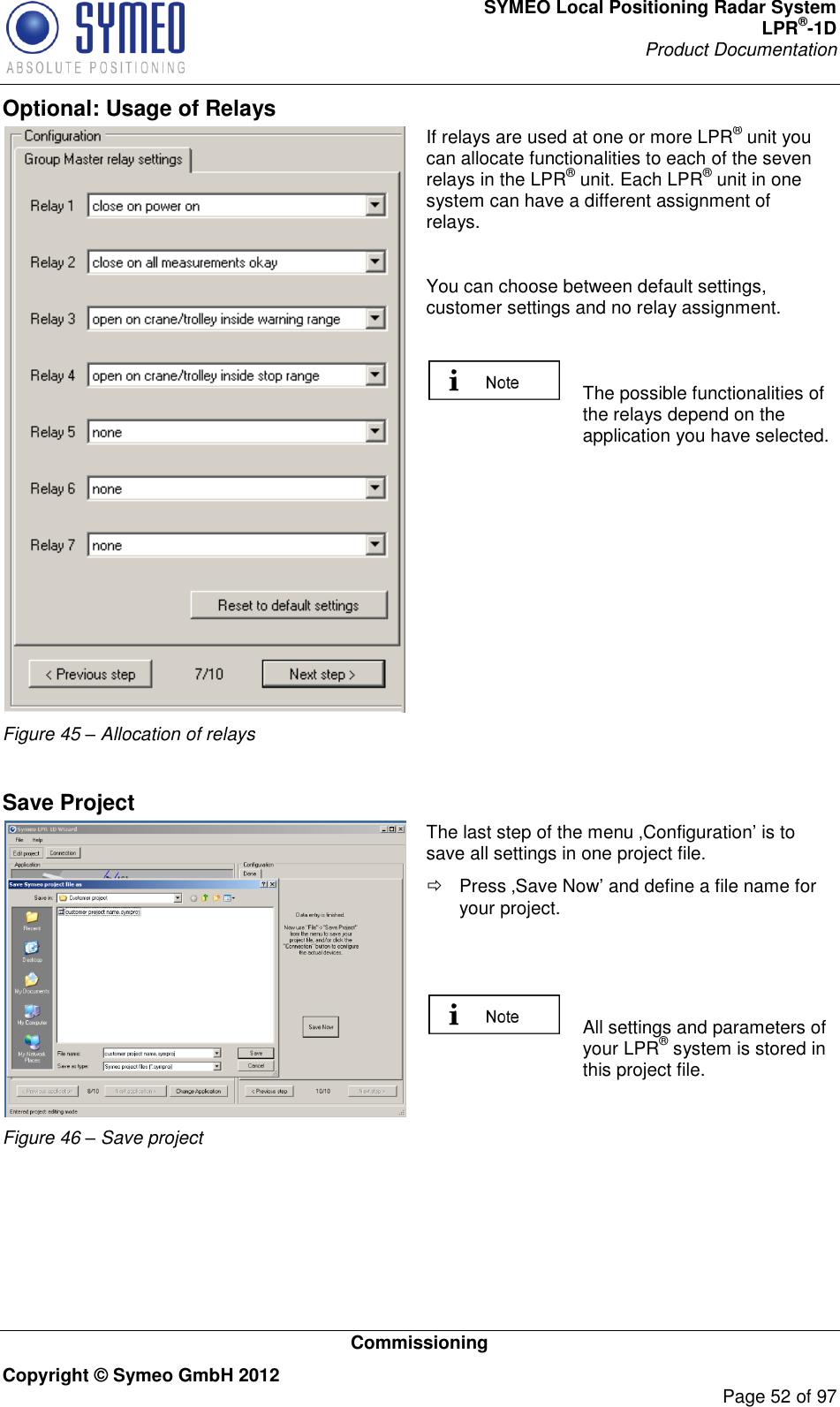 SYMEO Local Positioning Radar System LPR®-1D Product Documentation   Commissioning Copyright © Symeo GmbH 2012     Page 52 of 97 Optional: Usage of Relays  Figure 45 – Allocation of relays If relays are used at one or more LPR® unit you can allocate functionalities to each of the seven relays in the LPR® unit. Each LPR® unit in one system can have a different assignment of relays.   You can choose between default settings, customer settings and no relay assignment.    The possible functionalities of the relays depend on the application you have selected.   Save Project  Figure 46 – Save project The last step of the menu Configuration is to save all settings in one project file.   Press Save Now and define a file name for your project.     All settings and parameters of your LPR® system is stored in this project file.   