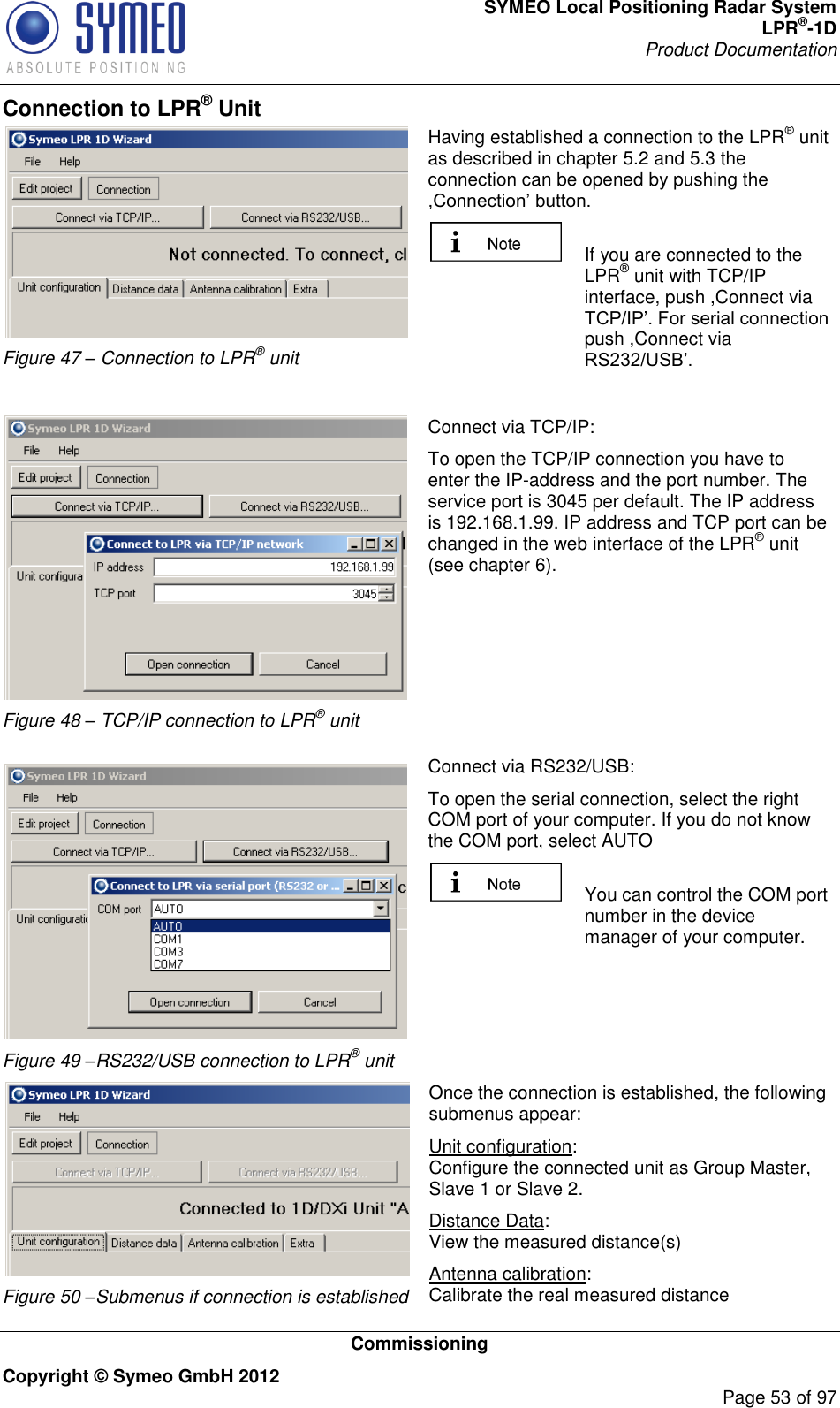 SYMEO Local Positioning Radar System LPR®-1D Product Documentation   Commissioning Copyright © Symeo GmbH 2012     Page 53 of 97 Connection to LPR® Unit  Figure 47 – Connection to LPR® unit Having established a connection to the LPR® unit as described in chapter 5.2 and 5.3 the connection can be opened by pushing the    If you are connected to the LPR® unit with TCP/IP interface, push ,Connect via push ,Connect via    Figure 48 – TCP/IP connection to LPR® unit   Figure 49 –RS232/USB connection to LPR® unit Connect via TCP/IP: To open the TCP/IP connection you have to enter the IP-address and the port number. The service port is 3045 per default. The IP address is 192.168.1.99. IP address and TCP port can be changed in the web interface of the LPR® unit (see chapter 6).         Connect via RS232/USB: To open the serial connection, select the right COM port of your computer. If you do not know the COM port, select AUTO   You can control the COM port number in the device manager of your computer.     Figure 50 –Submenus if connection is established Once the connection is established, the following submenus appear: Unit configuration: Configure the connected unit as Group Master, Slave 1 or Slave 2. Distance Data: View the measured distance(s) Antenna calibration: Calibrate the real measured distance 