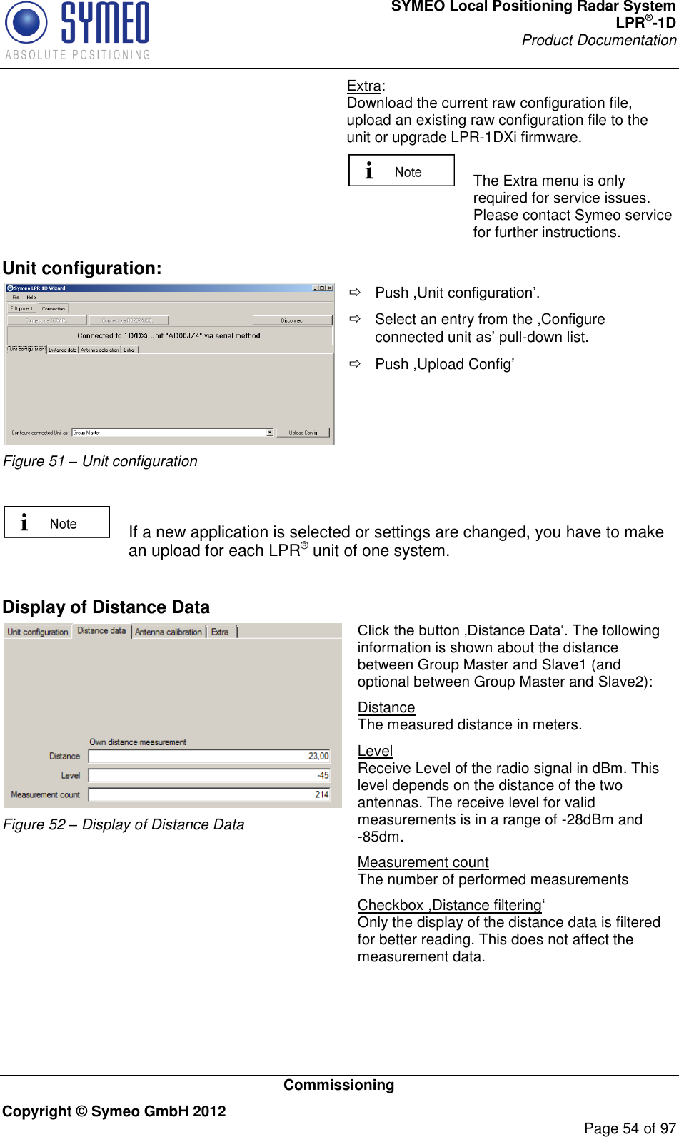 SYMEO Local Positioning Radar System LPR®-1D Product Documentation   Commissioning Copyright © Symeo GmbH 2012     Page 54 of 97 Extra: Download the current raw configuration file, upload an existing raw configuration file to the unit or upgrade LPR-1DXi firmware.   The Extra menu is only required for service issues. Please contact Symeo service for further instructions. Unit configuration:  Figure 51 – Unit configuration   Push ,Unit    Select an entry from the ,Configure connected unit -down list.   Push ,Upload Config    If a new application is selected or settings are changed, you have to make an upload for each LPR® unit of one system.   Display of Distance Data  Figure 52 – Display of Distance Data . The following information is shown about the distance between Group Master and Slave1 (and optional between Group Master and Slave2): Distance The measured distance in meters. Level Receive Level of the radio signal in dBm. This level depends on the distance of the two antennas. The receive level for valid measurements is in a range of -28dBm and -85dm. Measurement count The number of performed measurements Checkbox ,Distance filtering Only the display of the distance data is filtered for better reading. This does not affect the measurement data.  