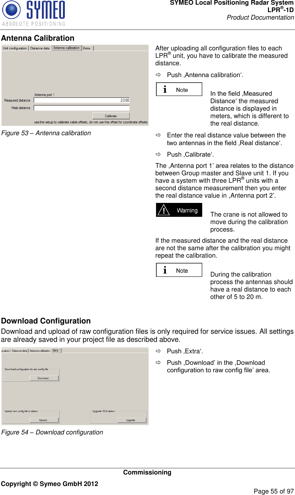 SYMEO Local Positioning Radar System LPR®-1D Product Documentation   Commissioning Copyright © Symeo GmbH 2012     Page 55 of 97 Antenna Calibration  Figure 53 – Antenna calibration After uploading all configuration files to each LPR® unit, you have to calibrate the measured distance.    Push calibration   the measured distance is displayed in meters, which is different to the real distance.    Enter the real distance value between the    Push  The ,Antenna port 1distance between Group master and Slave unit 1. If you have a system with three LPR® units with a second distance measurement then you enter the real distance value in ,Antenna p.   The crane is not allowed to move during the calibration process.  If the measured distance and the real distance are not the same after the calibration you might repeat the calibration.   During the calibration process the antennas should have a real distance to each other of 5 to 20 m.  Download Configuration Download and upload of raw configuration files is only required for service issues. All settings are already saved in your project file as described above.  Figure 54 – Download configuration  Extra       