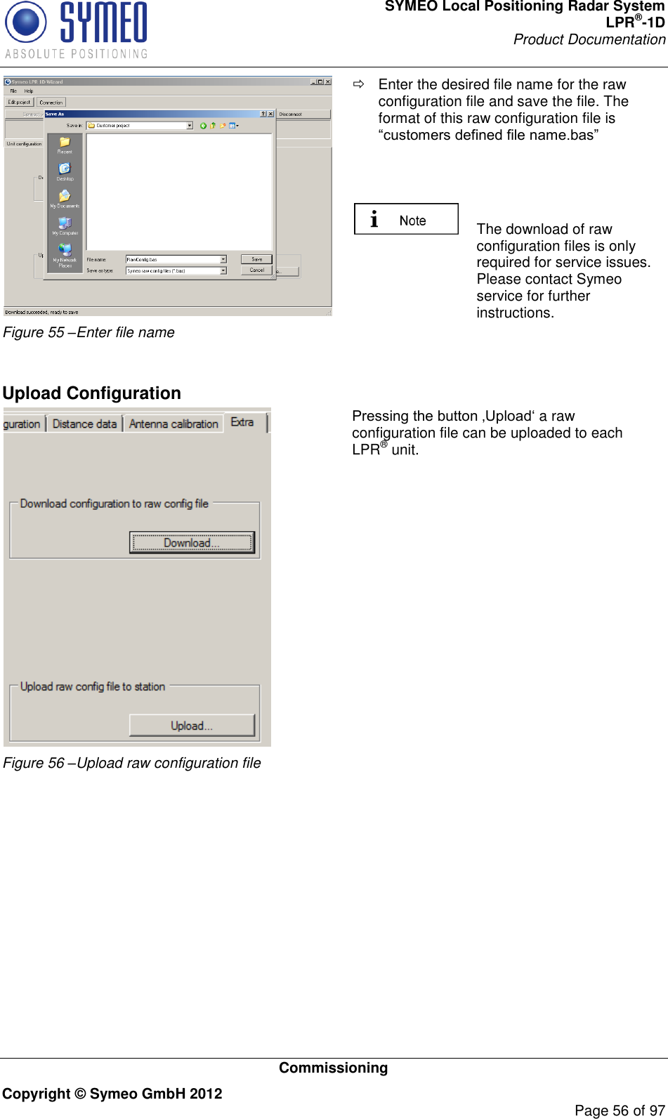 SYMEO Local Positioning Radar System LPR®-1D Product Documentation   Commissioning Copyright © Symeo GmbH 2012     Page 56 of 97  Figure 55 –Enter file name   Enter the desired file name for the raw configuration file and save the file. The format of this raw configuration file is       The download of raw configuration files is only required for service issues. Please contact Symeo service for further instructions.   Upload Configuration  Figure 56 –Upload raw configuration file a raw configuration file can be uploaded to each LPR® unit.    