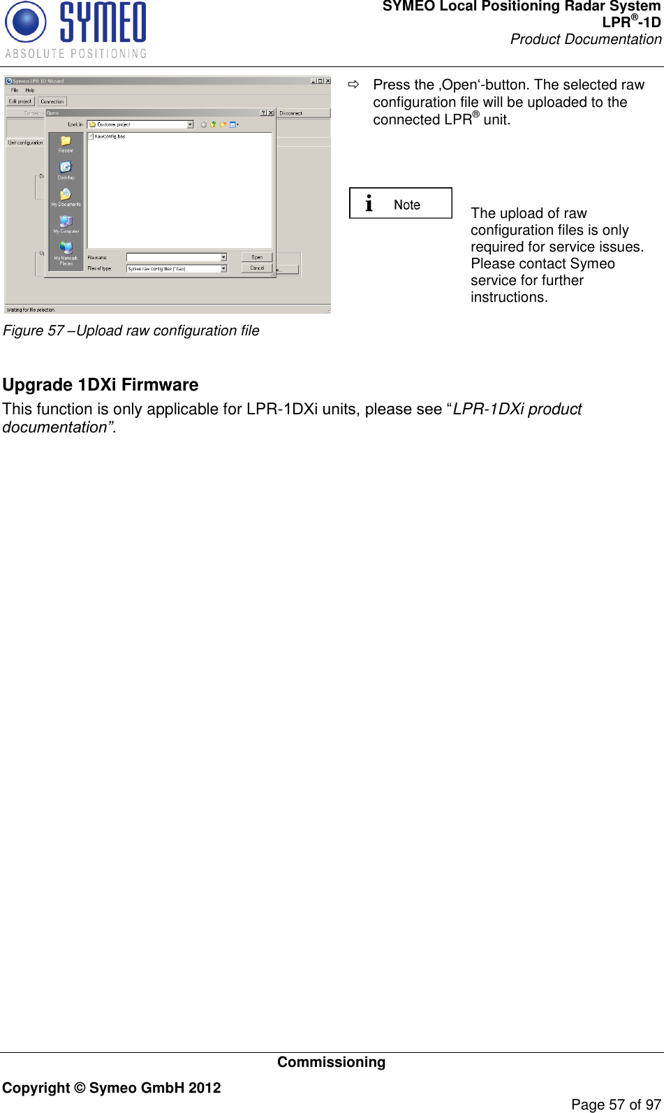 SYMEO Local Positioning Radar System LPR®-1D Product Documentation   Commissioning Copyright © Symeo GmbH 2012     Page 57 of 97  Figure 57 –Upload raw configuration file  Open-button. The selected raw configuration file will be uploaded to the connected LPR® unit.     The upload of raw configuration files is only required for service issues. Please contact Symeo service for further instructions.   Upgrade 1DXi Firmware This function is only applicable for LPR-LPR-1DXi product documentation”.    