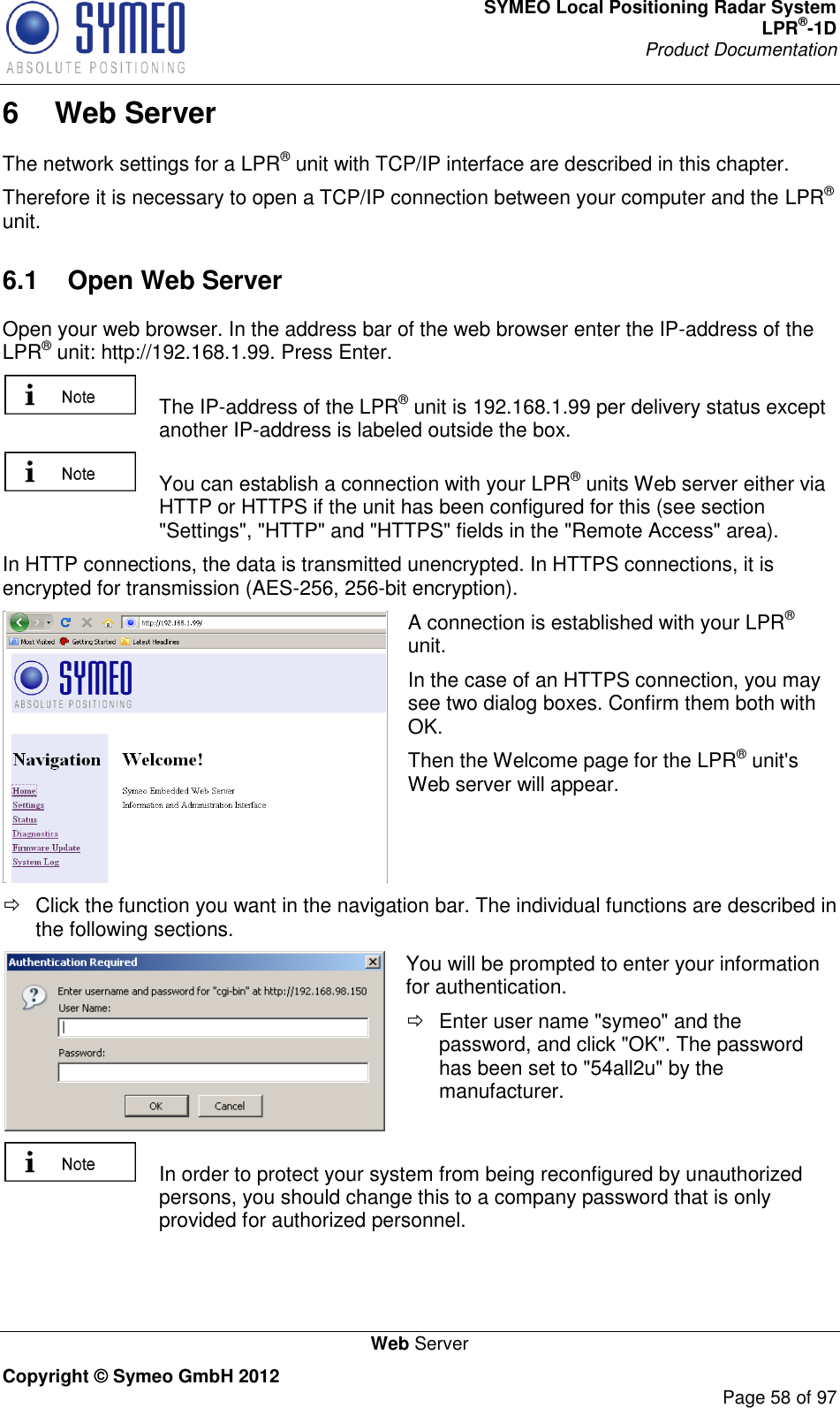 SYMEO Local Positioning Radar System LPR®-1D Product Documentation   Web Server Copyright © Symeo GmbH 2012     Page 58 of 97 6  Web Server The network settings for a LPR® unit with TCP/IP interface are described in this chapter.  Therefore it is necessary to open a TCP/IP connection between your computer and the LPR® unit.  6.1  Open Web Server Open your web browser. In the address bar of the web browser enter the IP-address of the LPR® unit: http://192.168.1.99. Press Enter.     The IP-address of the LPR® unit is 192.168.1.99 per delivery status except another IP-address is labeled outside the box.    You can establish a connection with your LPR® units Web server either via HTTP or HTTPS if the unit has been configured for this (see section &quot;Settings&quot;, &quot;HTTP&quot; and &quot;HTTPS&quot; fields in the &quot;Remote Access&quot; area).  In HTTP connections, the data is transmitted unencrypted. In HTTPS connections, it is encrypted for transmission (AES-256, 256-bit encryption).  A connection is established with your LPR® unit.  In the case of an HTTPS connection, you may see two dialog boxes. Confirm them both with OK.  Then the Welcome page for the LPR® unit&apos;s Web server will appear.   Click the function you want in the navigation bar. The individual functions are described in the following sections.  You will be prompted to enter your information for authentication.    Enter user name &quot;symeo&quot; and the password, and click &quot;OK&quot;. The password has been set to &quot;54all2u&quot; by the manufacturer.    In order to protect your system from being reconfigured by unauthorized persons, you should change this to a company password that is only provided for authorized personnel. 