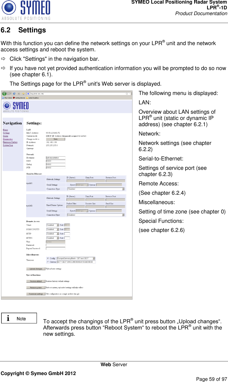 SYMEO Local Positioning Radar System LPR®-1D Product Documentation   Web Server Copyright © Symeo GmbH 2012     Page 59 of 97 6.2  Settings With this function you can define the network settings on your LPR® unit and the network access settings and reboot the system.   Click &quot;Settings&quot; in the navigation bar.   If you have not yet provided authentication information you will be prompted to do so now (see chapter 6.1). The Settings page for the LPR® unit&apos;s Web server is displayed.  The following menu is displayed: LAN: Overview about LAN settings of LPR® unit (static or dynamic IP address) (see chapter 6.2.1) Network: Network settings (see chapter 6.2.2) Serial-to-Ethernet: Settings of service port (see chapter 6.2.3) Remote Access: (See chapter 6.2.4) Miscellaneous: Setting of time zone (see chapter 0) Special Functions: (see chapter 6.2.6)     To accept the changings of the LPR® unit press button ® unit with the new settings.  