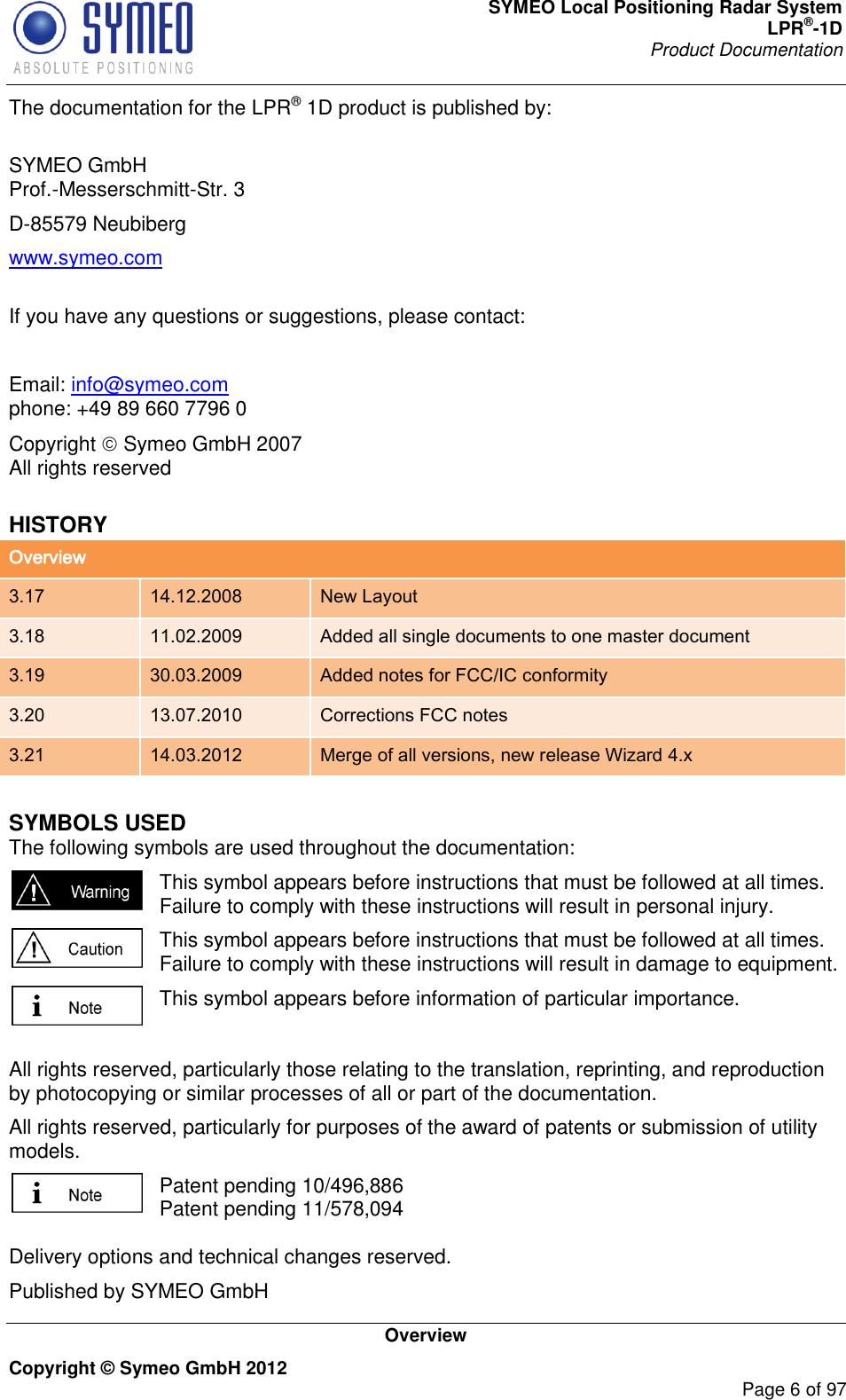 SYMEO Local Positioning Radar System LPR®-1D Product Documentation   Overview Copyright © Symeo GmbH 2012     Page 6 of 97 The documentation for the LPR® 1D product is published by:  SYMEO GmbH Prof.-Messerschmitt-Str. 3 D-85579 Neubiberg www.symeo.com  If you have any questions or suggestions, please contact:  Email: info@symeo.com phone: +49 89 660 7796 0 Copyright  Symeo GmbH 2007 All rights reserved HISTORY Overview 3.17 14.12.2008 New Layout 3.18 11.02.2009 Added all single documents to one master document 3.19 30.03.2009 Added notes for FCC/IC conformity 3.20 13.07.2010 Corrections FCC notes 3.21 14.03.2012 Merge of all versions, new release Wizard 4.x  SYMBOLS USED The following symbols are used throughout the documentation:  This symbol appears before instructions that must be followed at all times. Failure to comply with these instructions will result in personal injury.  This symbol appears before instructions that must be followed at all times. Failure to comply with these instructions will result in damage to equipment.  This symbol appears before information of particular importance.  All rights reserved, particularly those relating to the translation, reprinting, and reproduction by photocopying or similar processes of all or part of the documentation. All rights reserved, particularly for purposes of the award of patents or submission of utility models.  Patent pending 10/496,886  Patent pending 11/578,094  Delivery options and technical changes reserved. Published by SYMEO GmbH 