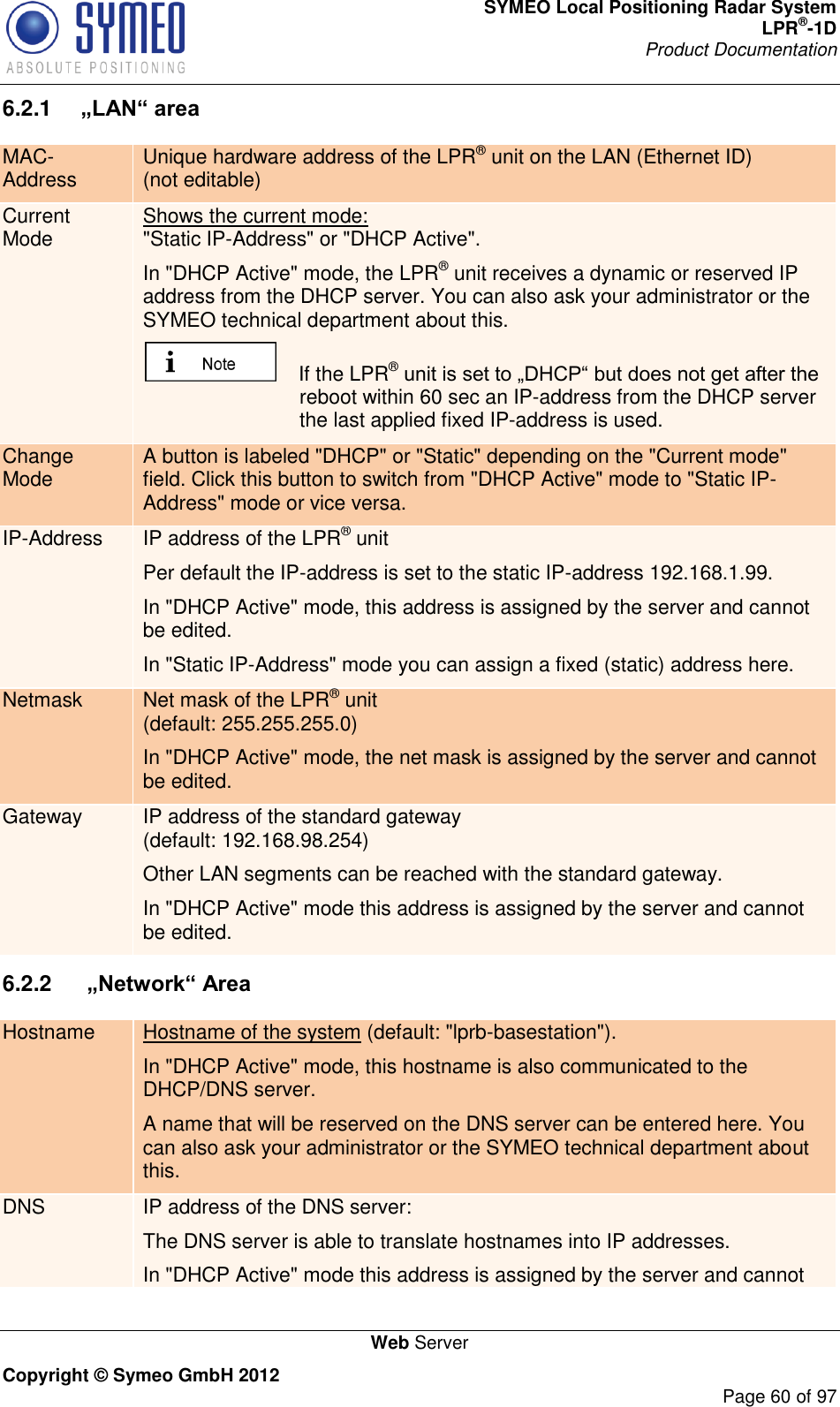 SYMEO Local Positioning Radar System LPR®-1D Product Documentation   Web Server Copyright © Symeo GmbH 2012     Page 60 of 97 6.2.1  „LAN“ area MAC-Address Unique hardware address of the LPR® unit on the LAN (Ethernet ID) (not editable) Current Mode Shows the current mode:  &quot;Static IP-Address&quot; or &quot;DHCP Active&quot;.  In &quot;DHCP Active&quot; mode, the LPR® unit receives a dynamic or reserved IP address from the DHCP server. You can also ask your administrator or the SYMEO technical department about this.     If the LPR® reboot within 60 sec an IP-address from the DHCP server the last applied fixed IP-address is used. Change Mode A button is labeled &quot;DHCP&quot; or &quot;Static&quot; depending on the &quot;Current mode&quot; field. Click this button to switch from &quot;DHCP Active&quot; mode to &quot;Static IP-Address&quot; mode or vice versa. IP-Address IP address of the LPR® unit  Per default the IP-address is set to the static IP-address 192.168.1.99. In &quot;DHCP Active&quot; mode, this address is assigned by the server and cannot be edited. In &quot;Static IP-Address&quot; mode you can assign a fixed (static) address here. Netmask Net mask of the LPR® unit  (default: 255.255.255.0) In &quot;DHCP Active&quot; mode, the net mask is assigned by the server and cannot be edited. Gateway IP address of the standard gateway (default: 192.168.98.254) Other LAN segments can be reached with the standard gateway. In &quot;DHCP Active&quot; mode this address is assigned by the server and cannot be edited. 6.2.2   „Network“ Area Hostname Hostname of the system (default: &quot;lprb-basestation&quot;). In &quot;DHCP Active&quot; mode, this hostname is also communicated to the DHCP/DNS server.  A name that will be reserved on the DNS server can be entered here. You can also ask your administrator or the SYMEO technical department about this. DNS IP address of the DNS server:  The DNS server is able to translate hostnames into IP addresses. In &quot;DHCP Active&quot; mode this address is assigned by the server and cannot 