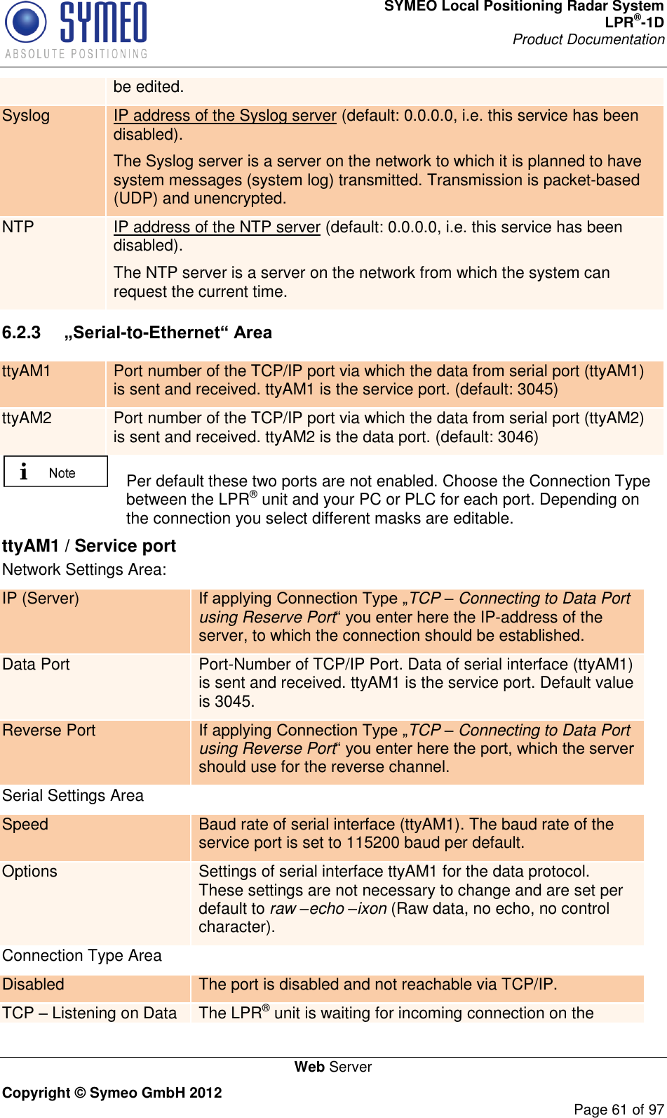 SYMEO Local Positioning Radar System LPR®-1D Product Documentation   Web Server Copyright © Symeo GmbH 2012     Page 61 of 97 be edited. Syslog IP address of the Syslog server (default: 0.0.0.0, i.e. this service has been disabled). The Syslog server is a server on the network to which it is planned to have system messages (system log) transmitted. Transmission is packet-based (UDP) and unencrypted. NTP IP address of the NTP server (default: 0.0.0.0, i.e. this service has been disabled). The NTP server is a server on the network from which the system can request the current time. 6.2.3  „Serial-to-Ethernet“ Area ttyAM1 Port number of the TCP/IP port via which the data from serial port (ttyAM1) is sent and received. ttyAM1 is the service port. (default: 3045)  ttyAM2 Port number of the TCP/IP port via which the data from serial port (ttyAM2) is sent and received. ttyAM2 is the data port. (default: 3046)     Per default these two ports are not enabled. Choose the Connection Type between the LPR® unit and your PC or PLC for each port. Depending on the connection you select different masks are editable. ttyAM1 / Service port Network Settings Area: IP (Server) TCP – Connecting to Data Port using Reserve Portere the IP-address of the server, to which the connection should be established. Data Port Port-Number of TCP/IP Port. Data of serial interface (ttyAM1) is sent and received. ttyAM1 is the service port. Default value is 3045. Reverse Port If applying TCP – Connecting to Data Port using Reverse Portshould use for the reverse channel.  Serial Settings Area Speed Baud rate of serial interface (ttyAM1). The baud rate of the service port is set to 115200 baud per default.  Options Settings of serial interface ttyAM1 for the data protocol. These settings are not necessary to change and are set per default to raw –echo –ixon (Raw data, no echo, no control character). Connection Type Area Disabled The port is disabled and not reachable via TCP/IP.  TCP  Listening on Data The LPR® unit is waiting for incoming connection on the 