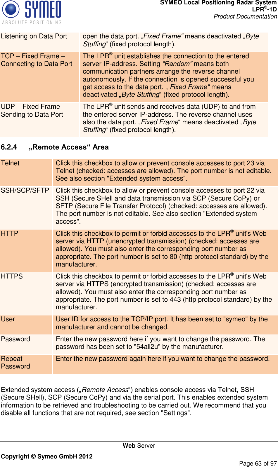 SYMEO Local Positioning Radar System LPR®-1D Product Documentation   Web Server Copyright © Symeo GmbH 2012     Page 63 of 97 Listening on Data Port open the data port. Fixed Frame“ Byte Stuffing TCP  Fixed Frame  Connecting to Data Port The LPR® unit establishes the connection to the entered server IP-address. Setting “Random” means both communication partners arrange the reverse channel autonomously. If the connection is opened successful you get access to the data port.  Fixed Frame“ means Byte Stuffing UDP  Fixed Frame  Sending to Data Port The LPR® unit sends and receives data (UDP) to and from the entered server IP-address. The reverse channel uses Fixed FrameByte Stuffing 6.2.4   „Remote Access“ Area Telnet Click this checkbox to allow or prevent console accesses to port 23 via Telnet (checked: accesses are allowed). The port number is not editable. See also section &quot;Extended system access&quot;. SSH/SCP/SFTP Click this checkbox to allow or prevent console accesses to port 22 via SSH (Secure SHell and data transmission via SCP (Secure CoPy) or SFTP (Secure File Transfer Protocol) (checked: accesses are allowed). The port number is not editable. See also section &quot;Extended system access&quot;. HTTP Click this checkbox to permit or forbid accesses to the LPR® unit&apos;s Web server via HTTP (unencrypted transmission) (checked: accesses are allowed). You must also enter the corresponding port number as appropriate. The port number is set to 80 (http protocol standard) by the manufacturer. HTTPS Click this checkbox to permit or forbid accesses to the LPR® unit&apos;s Web server via HTTPS (encrypted transmission) (checked: accesses are allowed). You must also enter the corresponding port number as appropriate. The port number is set to 443 (http protocol standard) by the manufacturer. User User ID for access to the TCP/IP port. It has been set to &quot;symeo&quot; by the manufacturer and cannot be changed. Password Enter the new password here if you want to change the password. The password has been set to &quot;54all2u&quot; by the manufacturer. Repeat Password Enter the new password again here if you want to change the password.  Remote Access(Secure SHell), SCP (Secure CoPy) and via the serial port. This enables extended system information to be retrieved and troubleshooting to be carried out. We recommend that you disable all functions that are not required, see section &quot;Settings&quot;. 