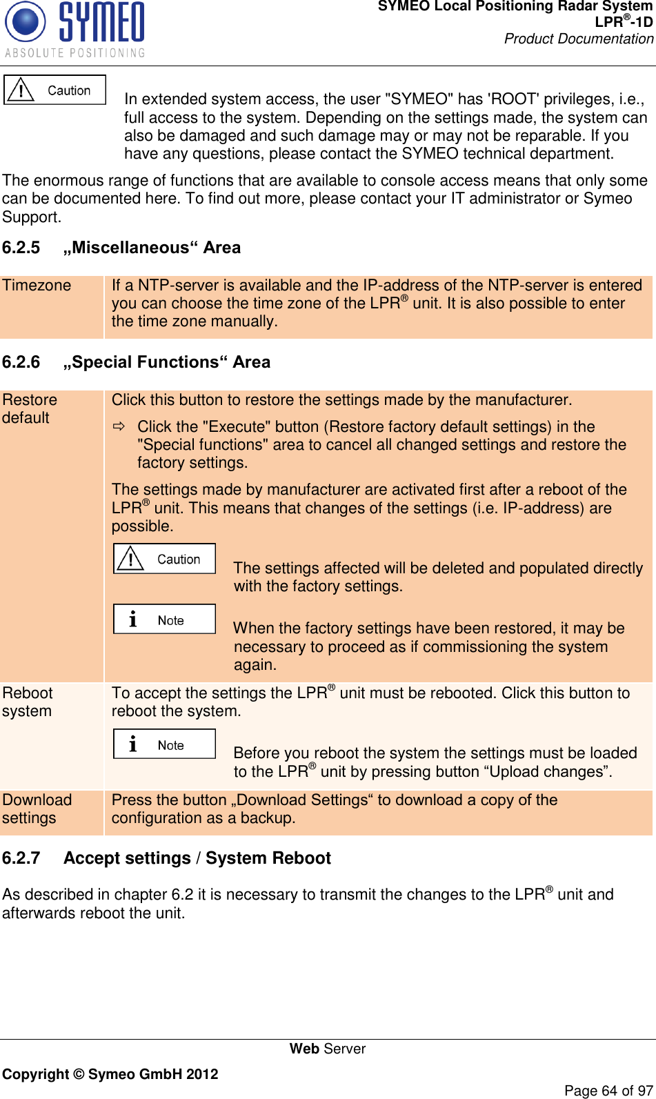 SYMEO Local Positioning Radar System LPR®-1D Product Documentation   Web Server Copyright © Symeo GmbH 2012     Page 64 of 97    In extended system access, the user &quot;SYMEO&quot; has &apos;ROOT&apos; privileges, i.e., full access to the system. Depending on the settings made, the system can also be damaged and such damage may or may not be reparable. If you have any questions, please contact the SYMEO technical department. The enormous range of functions that are available to console access means that only some can be documented here. To find out more, please contact your IT administrator or Symeo Support. 6.2.5  „Miscellaneous“ Area Timezone If a NTP-server is available and the IP-address of the NTP-server is entered you can choose the time zone of the LPR® unit. It is also possible to enter the time zone manually.  6.2.6  „Special Functions“ Area Restore default Click this button to restore the settings made by the manufacturer.   Click the &quot;Execute&quot; button (Restore factory default settings) in the &quot;Special functions&quot; area to cancel all changed settings and restore the factory settings. The settings made by manufacturer are activated first after a reboot of the LPR® unit. This means that changes of the settings (i.e. IP-address) are possible.     The settings affected will be deleted and populated directly with the factory settings.     When the factory settings have been restored, it may be necessary to proceed as if commissioning the system again. Reboot system To accept the settings the LPR® unit must be rebooted. Click this button to reboot the system.      Before you reboot the system the settings must be loaded to the LPR®  Download settings configuration as a backup.  6.2.7  Accept settings / System Reboot As described in chapter 6.2 it is necessary to transmit the changes to the LPR® unit and afterwards reboot the unit.  