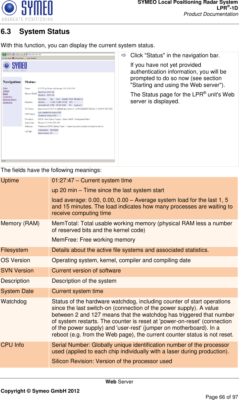 SYMEO Local Positioning Radar System LPR®-1D Product Documentation   Web Server Copyright © Symeo GmbH 2012     Page 66 of 97 6.3  System Status With this function, you can display the current system status.    Click &quot;Status&quot; in the navigation bar. If you have not yet provided authentication information, you will be prompted to do so now (see section &quot;Starting and using the Web server&quot;). The Status page for the LPR® unit&apos;s Web server is displayed. The fields have the following meanings: Uptime 01:27:47  Current system time up 20 min  Time since the last system start load average: 0.00, 0.00, 0.00  Average system load for the last 1, 5 and 15 minutes. The load indicates how many processes are waiting to receive computing time Memory (RAM) MemTotal: Total usable working memory (physical RAM less a number of reserved bits and the kernel code) MemFree: Free working memory Filesystem Details about the active file systems and associated statistics. OS Version Operating system, kernel, compiler and compiling date SVN Version Current version of software Description Description of the system System Date Current system time Watchdog Status of the hardware watchdog, including counter of start operations since the last switch-on (connection of the power supply). A value between 2 and 127 means that the watchdog has triggered that number of system restarts. The counter is reset at &apos;power-on-reset&apos; (connection of the power supply) and &apos;user-rest&apos; (jumper on motherboard). In a reboot (e.g. from the Web page), the current counter status is not reset. CPU Info Serial Number: Globally unique identification number of the processor used (applied to each chip individually with a laser during production). Silicon Revision: Version of the processor used 