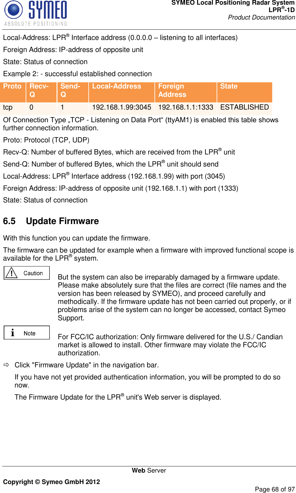 SYMEO Local Positioning Radar System LPR®-1D Product Documentation   Web Server Copyright © Symeo GmbH 2012     Page 68 of 97 Local-Address: LPR® Interface address (0.0.0.0  listening to all interfaces) Foreign Address: IP-address of opposite unit State: Status of connection Example 2: - successful established connection Proto Recv-Q Send-Q Local-Address Foreign Address State tcp 0 1 192.168.1.99:3045 192.168.1.1:1333 ESTABLISHED - further connection information. Proto: Protocol (TCP, UDP) Recv-Q: Number of buffered Bytes, which are received from the LPR® unit Send-Q: Number of buffered Bytes, which the LPR® unit should send Local-Address: LPR® Interface address (192.168.1.99) with port (3045) Foreign Address: IP-address of opposite unit (192.168.1.1) with port (1333) State: Status of connection 6.5  Update Firmware With this function you can update the firmware. The firmware can be updated for example when a firmware with improved functional scope is available for the LPR® system.    But the system can also be irreparably damaged by a firmware update. Please make absolutely sure that the files are correct (file names and the version has been released by SYMEO), and proceed carefully and methodically. If the firmware update has not been carried out properly, or if problems arise of the system can no longer be accessed, contact Symeo Support.   For FCC/IC authorization: Only firmware delivered for the U.S./ Candian market is allowed to install. Other firmware may violate the FCC/IC authorization.   Click &quot;Firmware Update&quot; in the navigation bar. If you have not yet provided authentication information, you will be prompted to do so now. The Firmware Update for the LPR® unit&apos;s Web server is displayed. 