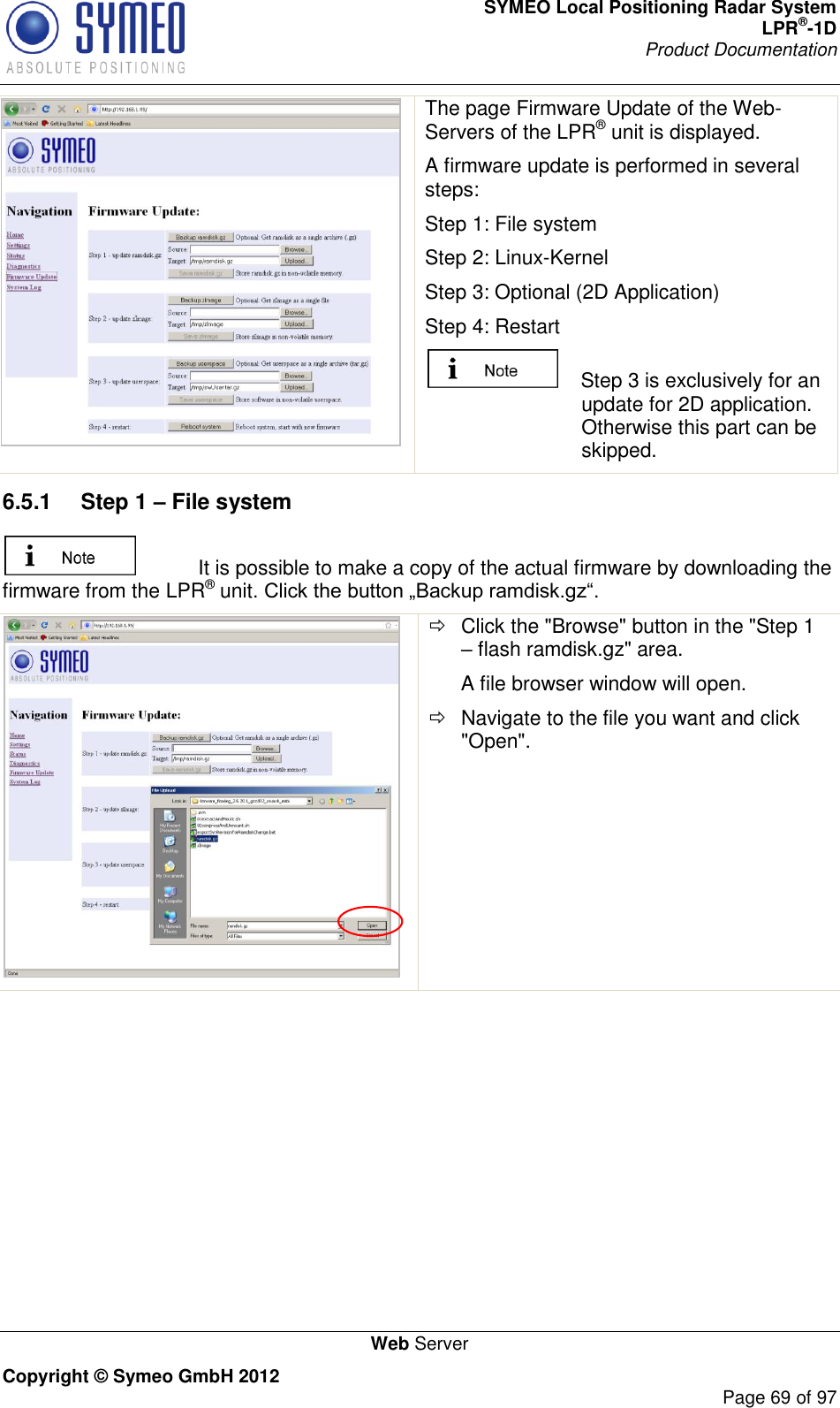 SYMEO Local Positioning Radar System LPR®-1D Product Documentation   Web Server Copyright © Symeo GmbH 2012     Page 69 of 97  The page Firmware Update of the Web-Servers of the LPR® unit is displayed. A firmware update is performed in several steps: Step 1: File system Step 2: Linux-Kernel Step 3: Optional (2D Application) Step 4: Restart     Step 3 is exclusively for an update for 2D application. Otherwise this part can be skipped. 6.5.1  Step 1 – File system   It is possible to make a copy of the actual firmware by downloading the firmware from the LPR® unit    Click the &quot;Browse&quot; button in the &quot;Step 1  flash ramdisk.gz&quot; area. A file browser window will open.   Navigate to the file you want and click &quot;Open&quot;. 