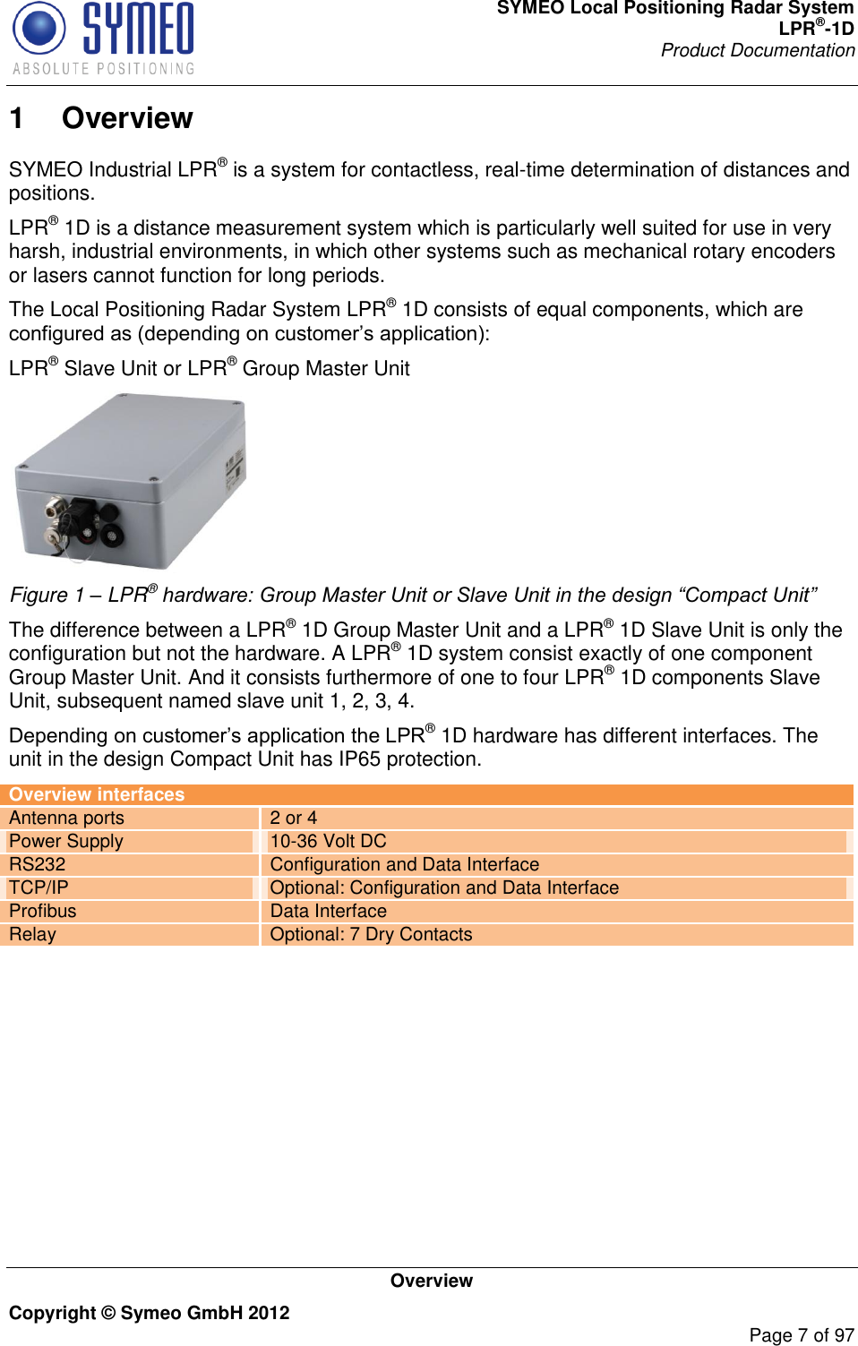 SYMEO Local Positioning Radar System LPR®-1D Product Documentation   Overview Copyright © Symeo GmbH 2012     Page 7 of 97 1  Overview SYMEO Industrial LPR® is a system for contactless, real-time determination of distances and positions.  LPR® 1D is a distance measurement system which is particularly well suited for use in very harsh, industrial environments, in which other systems such as mechanical rotary encoders or lasers cannot function for long periods.  The Local Positioning Radar System LPR® 1D consists of equal components, which are  LPR® Slave Unit or LPR® Group Master Unit  Figure 1 – LPR® hardware: Group Master Unit or Slave Unit in the design “Compact Unit” The difference between a LPR® 1D Group Master Unit and a LPR® 1D Slave Unit is only the configuration but not the hardware. A LPR® 1D system consist exactly of one component Group Master Unit. And it consists furthermore of one to four LPR® 1D components Slave Unit, subsequent named slave unit 1, 2, 3, 4.  ® 1D hardware has different interfaces. The unit in the design Compact Unit has IP65 protection.  Overview interfaces Antenna ports 2 or 4 Power Supply 10-36 Volt DC RS232 Configuration and Data Interface TCP/IP Optional: Configuration and Data Interface Profibus Data Interface Relay Optional: 7 Dry Contacts        