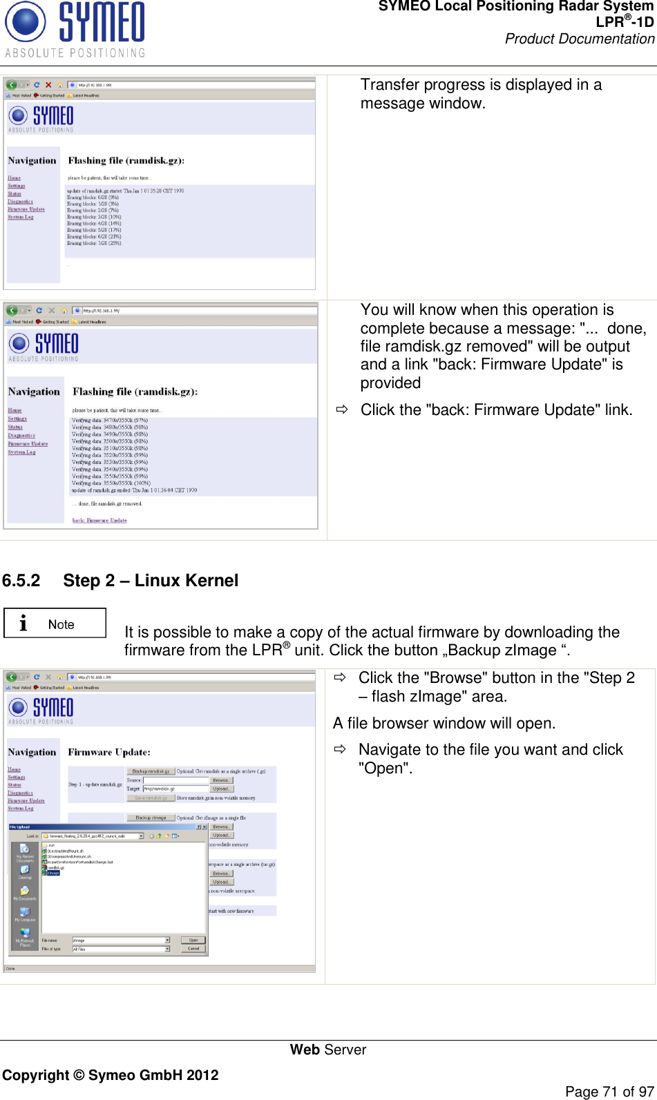 SYMEO Local Positioning Radar System LPR®-1D Product Documentation   Web Server Copyright © Symeo GmbH 2012     Page 71 of 97  Transfer progress is displayed in a message window.     You will know when this operation is complete because a message: &quot;...  done, file ramdisk.gz removed&quot; will be output and a link &quot;back: Firmware Update&quot; is provided   Click the &quot;back: Firmware Update&quot; link.  6.5.2  Step 2 – Linux Kernel   It is possible to make a copy of the actual firmware by downloading the firmware from the LPR® unit.     Click the &quot;Browse&quot; button in the &quot;Step 2  flash zImage&quot; area. A file browser window will open.   Navigate to the file you want and click &quot;Open&quot;. 