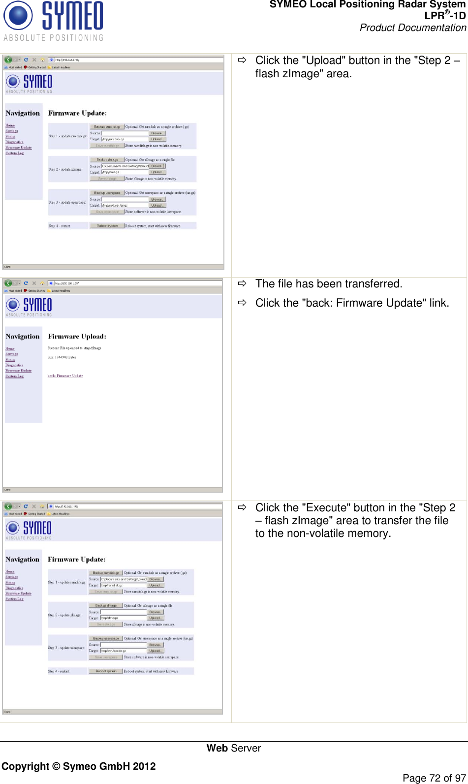 SYMEO Local Positioning Radar System LPR®-1D Product Documentation   Web Server Copyright © Symeo GmbH 2012     Page 72 of 97    Click the &quot;Upload&quot; button in the &quot;Step 2  flash zImage&quot; area.     The file has been transferred.   Click the &quot;back: Firmware Update&quot; link.    Click the &quot;Execute&quot; button in the &quot;Step 2  flash zImage&quot; area to transfer the file to the non-volatile memory. 