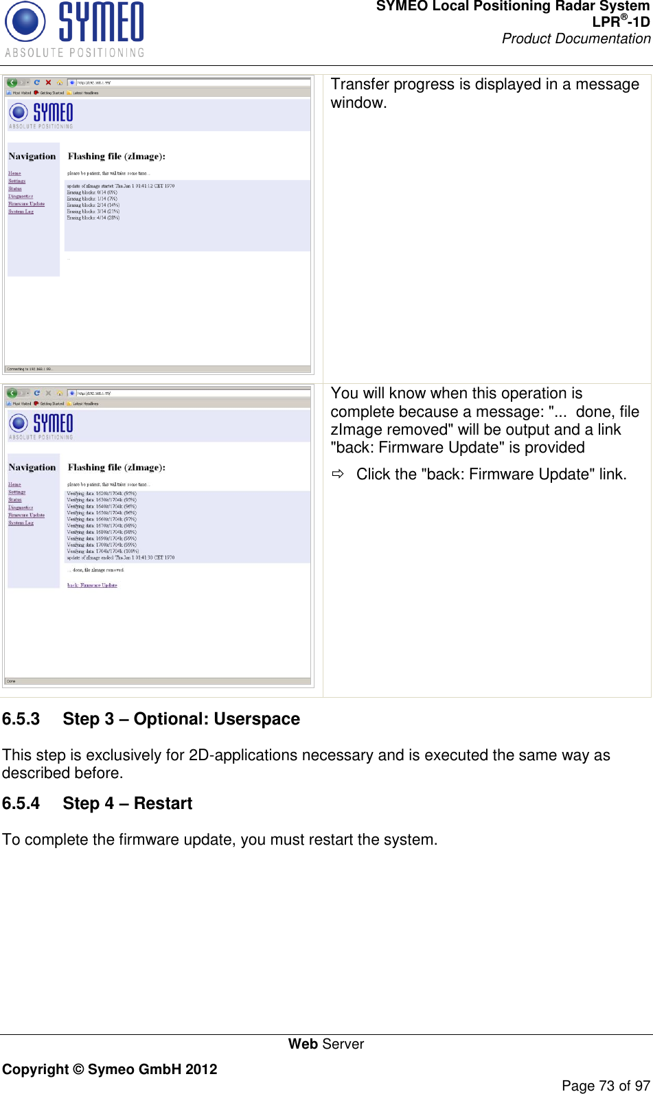 SYMEO Local Positioning Radar System LPR®-1D Product Documentation   Web Server Copyright © Symeo GmbH 2012     Page 73 of 97  Transfer progress is displayed in a message window.   You will know when this operation is complete because a message: &quot;...  done, file zImage removed&quot; will be output and a link &quot;back: Firmware Update&quot; is provided   Click the &quot;back: Firmware Update&quot; link. 6.5.3  Step 3 – Optional: Userspace This step is exclusively for 2D-applications necessary and is executed the same way as described before.  6.5.4  Step 4 – Restart To complete the firmware update, you must restart the system. 