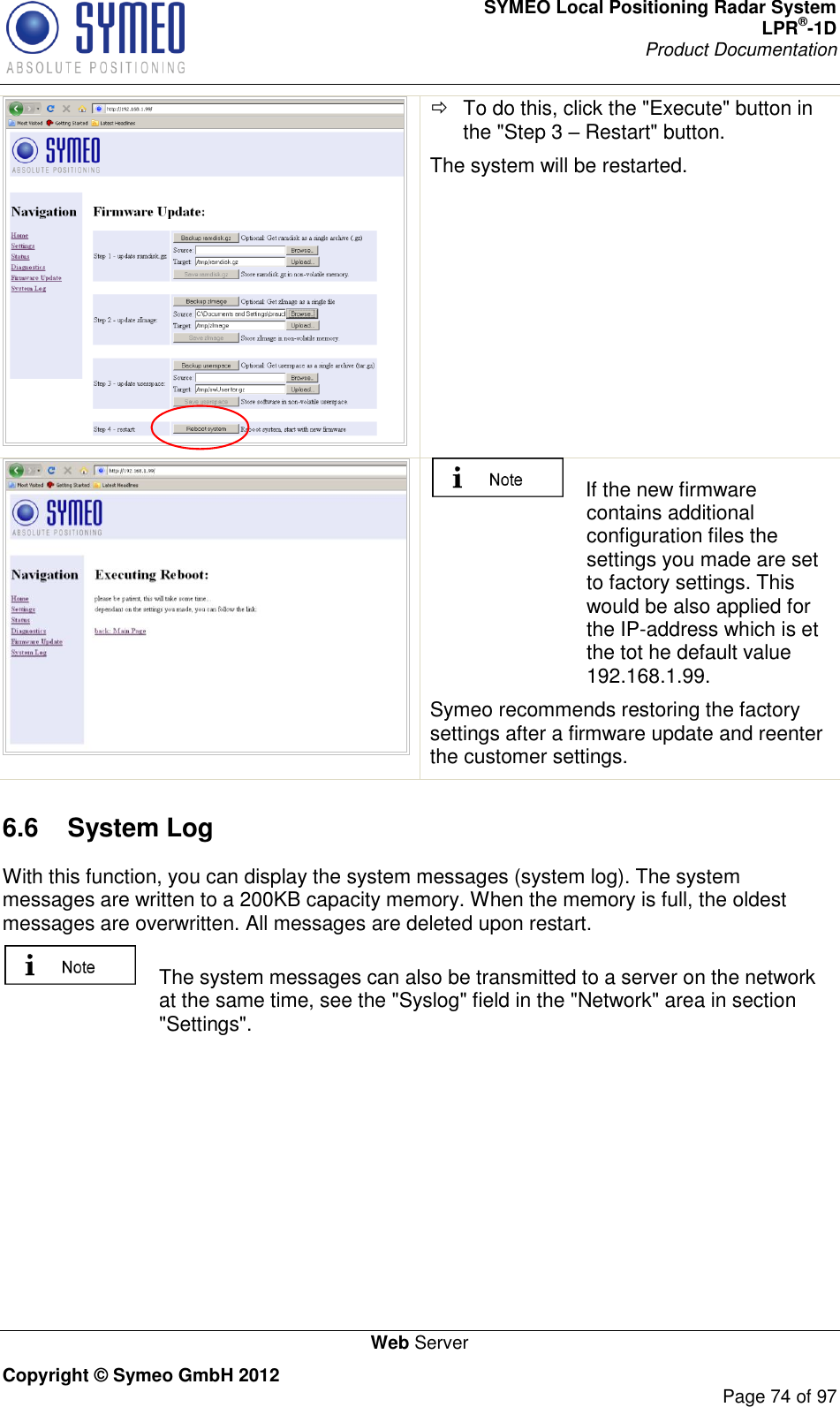 SYMEO Local Positioning Radar System LPR®-1D Product Documentation   Web Server Copyright © Symeo GmbH 2012     Page 74 of 97    To do this, click the &quot;Execute&quot; button in the &quot;Step 3  Restart&quot; button. The system will be restarted.      If the new firmware contains additional configuration files the settings you made are set to factory settings. This would be also applied for the IP-address which is et the tot he default value 192.168.1.99.  Symeo recommends restoring the factory settings after a firmware update and reenter the customer settings. 6.6  System Log  With this function, you can display the system messages (system log). The system messages are written to a 200KB capacity memory. When the memory is full, the oldest messages are overwritten. All messages are deleted upon restart.   The system messages can also be transmitted to a server on the network at the same time, see the &quot;Syslog&quot; field in the &quot;Network&quot; area in section &quot;Settings&quot;. 