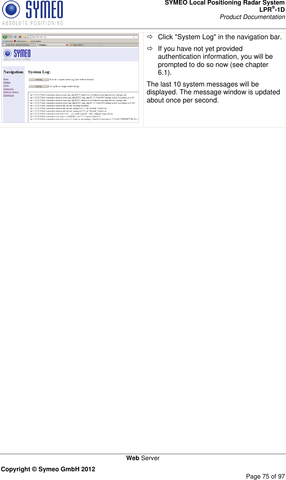 SYMEO Local Positioning Radar System LPR®-1D Product Documentation   Web Server Copyright © Symeo GmbH 2012     Page 75 of 97    Click &quot;System Log&quot; in the navigation bar.   If you have not yet provided authentication information, you will be prompted to do so now (see chapter 6.1). The last 10 system messages will be displayed. The message window is updated about once per second.    