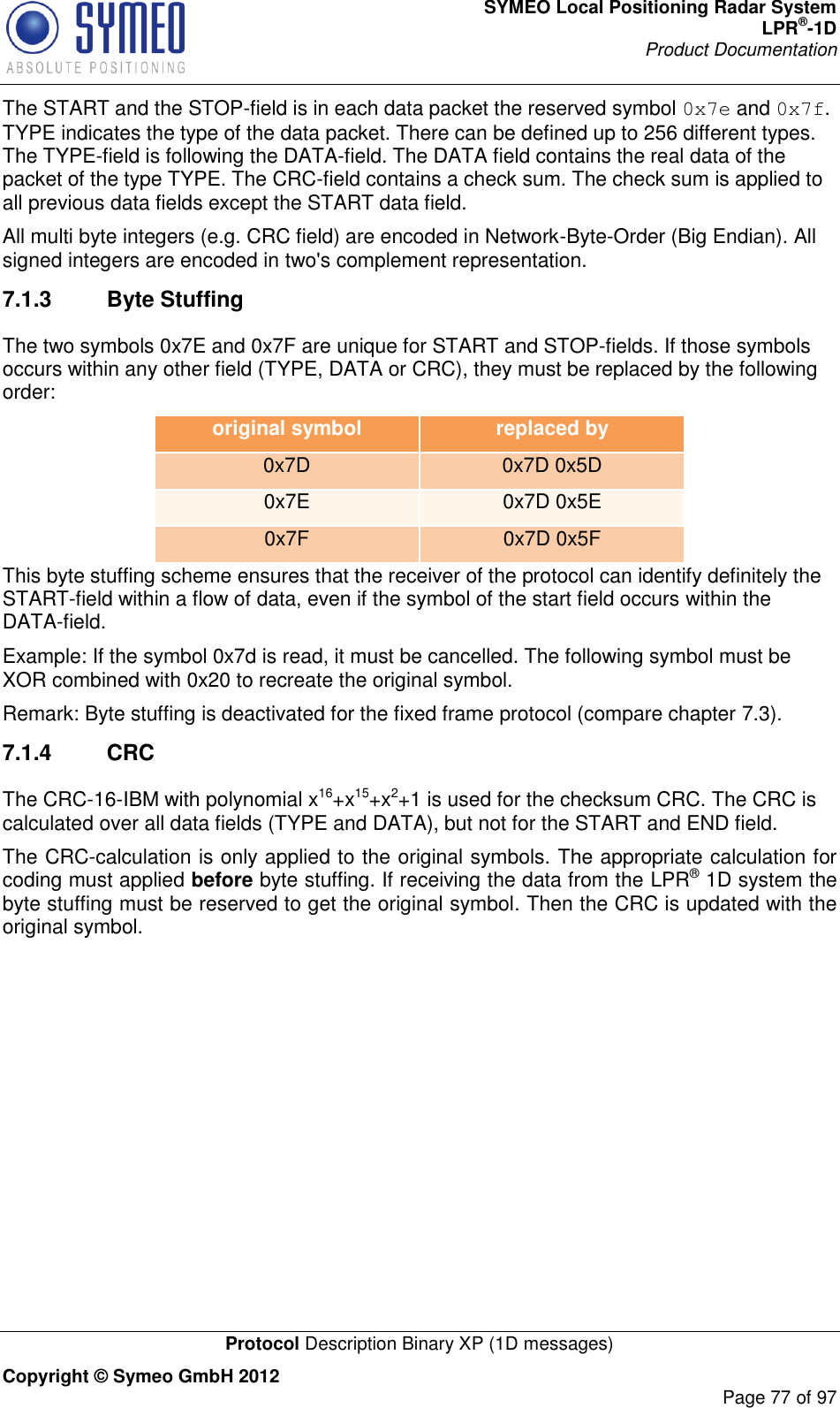 SYMEO Local Positioning Radar System LPR®-1D Product Documentation   Protocol Description Binary XP (1D messages) Copyright © Symeo GmbH 2012     Page 77 of 97 The START and the STOP-field is in each data packet the reserved symbol 0x7e and 0x7f. TYPE indicates the type of the data packet. There can be defined up to 256 different types. The TYPE-field is following the DATA-field. The DATA field contains the real data of the packet of the type TYPE. The CRC-field contains a check sum. The check sum is applied to all previous data fields except the START data field.  All multi byte integers (e.g. CRC field) are encoded in Network-Byte-Order (Big Endian). All signed integers are encoded in two&apos;s complement representation. 7.1.3  Byte Stuffing The two symbols 0x7E and 0x7F are unique for START and STOP-fields. If those symbols occurs within any other field (TYPE, DATA or CRC), they must be replaced by the following order: original symbol replaced by 0x7D 0x7D 0x5D 0x7E 0x7D 0x5E 0x7F 0x7D 0x5F This byte stuffing scheme ensures that the receiver of the protocol can identify definitely the START-field within a flow of data, even if the symbol of the start field occurs within the DATA-field. Example: If the symbol 0x7d is read, it must be cancelled. The following symbol must be XOR combined with 0x20 to recreate the original symbol. Remark: Byte stuffing is deactivated for the fixed frame protocol (compare chapter 7.3).  7.1.4  CRC  The CRC-16-IBM with polynomial x16+x15+x2+1 is used for the checksum CRC. The CRC is calculated over all data fields (TYPE and DATA), but not for the START and END field. The CRC-calculation is only applied to the original symbols. The appropriate calculation for coding must applied before byte stuffing. If receiving the data from the LPR® 1D system the byte stuffing must be reserved to get the original symbol. Then the CRC is updated with the original symbol.    