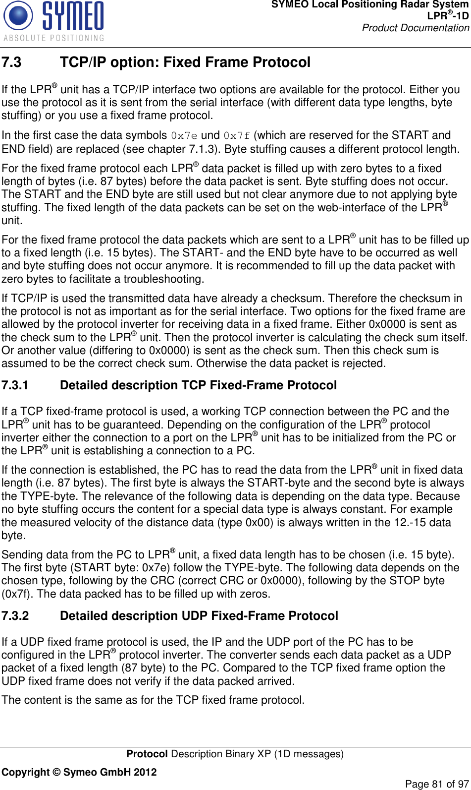 SYMEO Local Positioning Radar System LPR®-1D Product Documentation   Protocol Description Binary XP (1D messages) Copyright © Symeo GmbH 2012     Page 81 of 97 7.3  TCP/IP option: Fixed Frame Protocol If the LPR® unit has a TCP/IP interface two options are available for the protocol. Either you use the protocol as it is sent from the serial interface (with different data type lengths, byte stuffing) or you use a fixed frame protocol. In the first case the data symbols 0x7e und 0x7f (which are reserved for the START and END field) are replaced (see chapter 7.1.3). Byte stuffing causes a different protocol length. For the fixed frame protocol each LPR® data packet is filled up with zero bytes to a fixed length of bytes (i.e. 87 bytes) before the data packet is sent. Byte stuffing does not occur. The START and the END byte are still used but not clear anymore due to not applying byte stuffing. The fixed length of the data packets can be set on the web-interface of the LPR® unit. For the fixed frame protocol the data packets which are sent to a LPR® unit has to be filled up to a fixed length (i.e. 15 bytes). The START- and the END byte have to be occurred as well and byte stuffing does not occur anymore. It is recommended to fill up the data packet with zero bytes to facilitate a troubleshooting.  If TCP/IP is used the transmitted data have already a checksum. Therefore the checksum in the protocol is not as important as for the serial interface. Two options for the fixed frame are allowed by the protocol inverter for receiving data in a fixed frame. Either 0x0000 is sent as the check sum to the LPR® unit. Then the protocol inverter is calculating the check sum itself. Or another value (differing to 0x0000) is sent as the check sum. Then this check sum is assumed to be the correct check sum. Otherwise the data packet is rejected. 7.3.1  Detailed description TCP Fixed-Frame Protocol If a TCP fixed-frame protocol is used, a working TCP connection between the PC and the LPR® unit has to be guaranteed. Depending on the configuration of the LPR® protocol inverter either the connection to a port on the LPR® unit has to be initialized from the PC or the LPR® unit is establishing a connection to a PC.  If the connection is established, the PC has to read the data from the LPR® unit in fixed data length (i.e. 87 bytes). The first byte is always the START-byte and the second byte is always the TYPE-byte. The relevance of the following data is depending on the data type. Because no byte stuffing occurs the content for a special data type is always constant. For example the measured velocity of the distance data (type 0x00) is always written in the 12.-15 data byte. Sending data from the PC to LPR® unit, a fixed data length has to be chosen (i.e. 15 byte). The first byte (START byte: 0x7e) follow the TYPE-byte. The following data depends on the chosen type, following by the CRC (correct CRC or 0x0000), following by the STOP byte (0x7f). The data packed has to be filled up with zeros.  7.3.2  Detailed description UDP Fixed-Frame Protocol If a UDP fixed frame protocol is used, the IP and the UDP port of the PC has to be configured in the LPR® protocol inverter. The converter sends each data packet as a UDP packet of a fixed length (87 byte) to the PC. Compared to the TCP fixed frame option the UDP fixed frame does not verify if the data packed arrived.  The content is the same as for the TCP fixed frame protocol. 