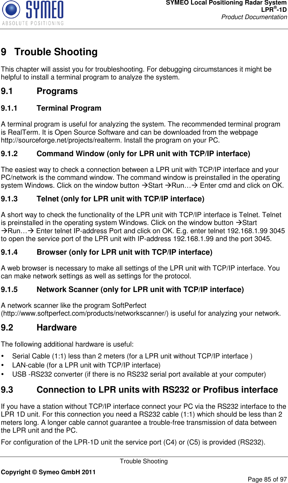 SYMEO Local Positioning Radar System LPR®-1D Product Documentation   Trouble Shooting Copyright © Symeo GmbH 2011     Page 85 of 97 9  Trouble Shooting This chapter will assist you for troubleshooting. For debugging circumstances it might be helpful to install a terminal program to analyze the system.  9.1  Programs 9.1.1  Terminal Program A terminal program is useful for analyzing the system. The recommended terminal program is RealTerm. It is Open Source Software and can be downloaded from the webpage http://sourceforge.net/projects/realterm. Install the program on your PC. 9.1.2  Command Window (only for LPR unit with TCP/IP interface) The easiest way to check a connection between a LPR unit with TCP/IP interface and your PC/network is the command window. The command window is preinstalled in the operating system Windows. Click on the window button Start  Enter cmd and click on OK. 9.1.3  Telnet (only for LPR unit with TCP/IP interface) A short way to check the functionality of the LPR unit with TCP/IP interface is Telnet. Telnet is preinstalled in the operating system Windows. Click on the window button Start  Enter telnet IP-address Port and click on OK. E.g. enter telnet 192.168.1.99 3045 to open the service port of the LPR unit with IP-address 192.168.1.99 and the port 3045. 9.1.4  Browser (only for LPR unit with TCP/IP interface) A web browser is necessary to make all settings of the LPR unit with TCP/IP interface. You can make network settings as well as settings for the protocol.  9.1.5  Network Scanner (only for LPR unit with TCP/IP interface) A network scanner like the program SoftPerfect (http://www.softperfect.com/products/networkscanner/) is useful for analyzing your network.  9.2  Hardware The following additional hardware is useful:   Serial Cable (1:1) less than 2 meters (for a LPR unit without TCP/IP interface )   LAN-cable (for a LPR unit with TCP/IP interface)  USB -RS232 converter (if there is no RS232 serial port available at your computer) 9.3  Connection to LPR units with RS232 or Profibus interface If you have a station without TCP/IP interface connect your PC via the RS232 interface to the LPR 1D unit. For this connection you need a RS232 cable (1:1) which should be less than 2 meters long. A longer cable cannot guarantee a trouble-free transmission of data between the LPR unit and the PC.  For configuration of the LPR-1D unit the service port (C4) or (C5) is provided (RS232). 