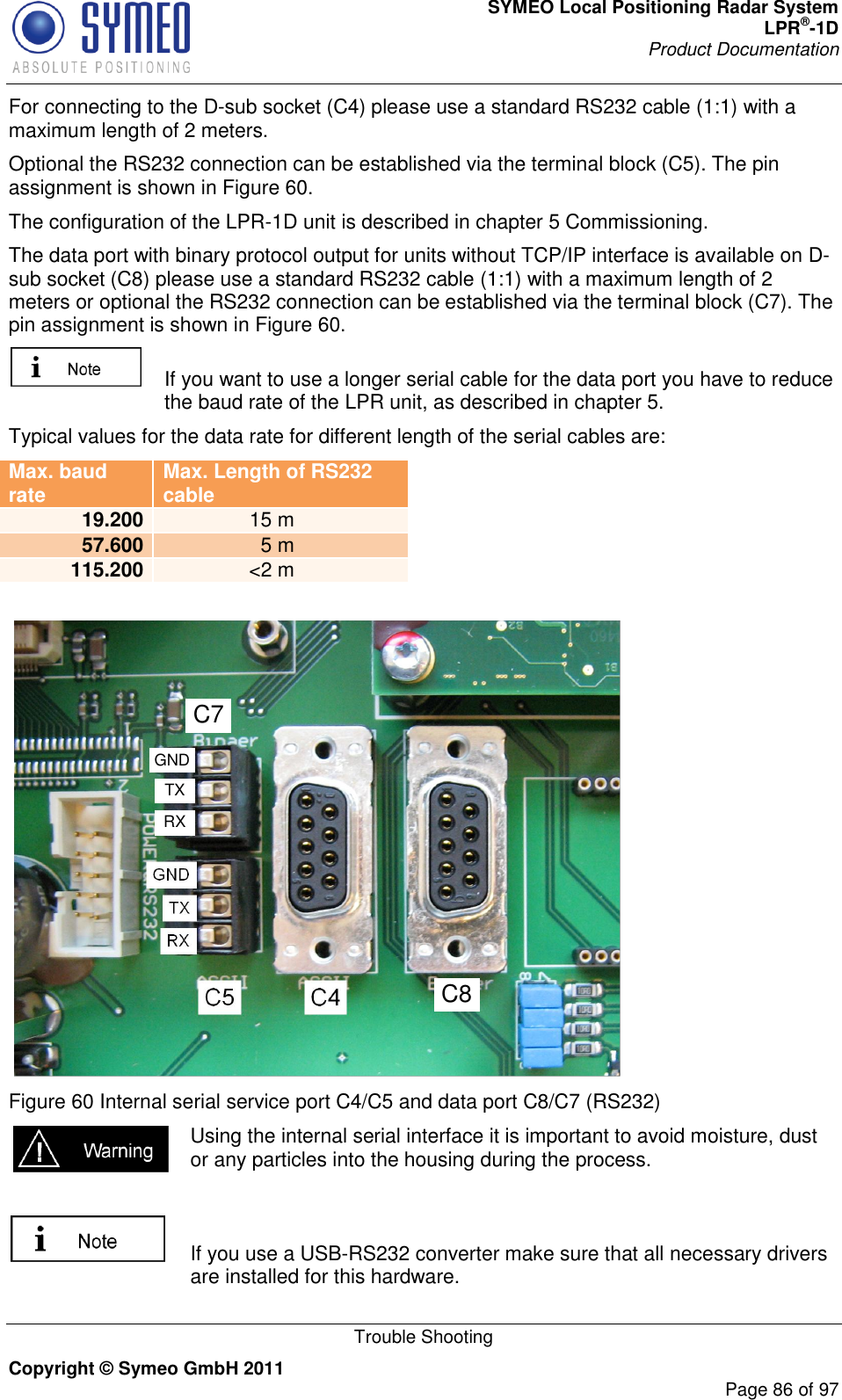 SYMEO Local Positioning Radar System LPR®-1D Product Documentation   Trouble Shooting Copyright © Symeo GmbH 2011     Page 86 of 97 For connecting to the D-sub socket (C4) please use a standard RS232 cable (1:1) with a maximum length of 2 meters. Optional the RS232 connection can be established via the terminal block (C5). The pin assignment is shown in Figure 60. The configuration of the LPR-1D unit is described in chapter 5 Commissioning. The data port with binary protocol output for units without TCP/IP interface is available on D-sub socket (C8) please use a standard RS232 cable (1:1) with a maximum length of 2 meters or optional the RS232 connection can be established via the terminal block (C7). The pin assignment is shown in Figure 60.   If you want to use a longer serial cable for the data port you have to reduce the baud rate of the LPR unit, as described in chapter 5. Typical values for the data rate for different length of the serial cables are: Max. baud rate Max. Length of RS232 cable 19.200 15 m 57.600 5 m 115.200 &lt;2 m   Figure 60 Internal serial service port C4/C5 and data port C8/C7 (RS232)  Using the internal serial interface it is important to avoid moisture, dust or any particles into the housing during the process.    If you use a USB-RS232 converter make sure that all necessary drivers are installed for this hardware. C8C7RXTXGND