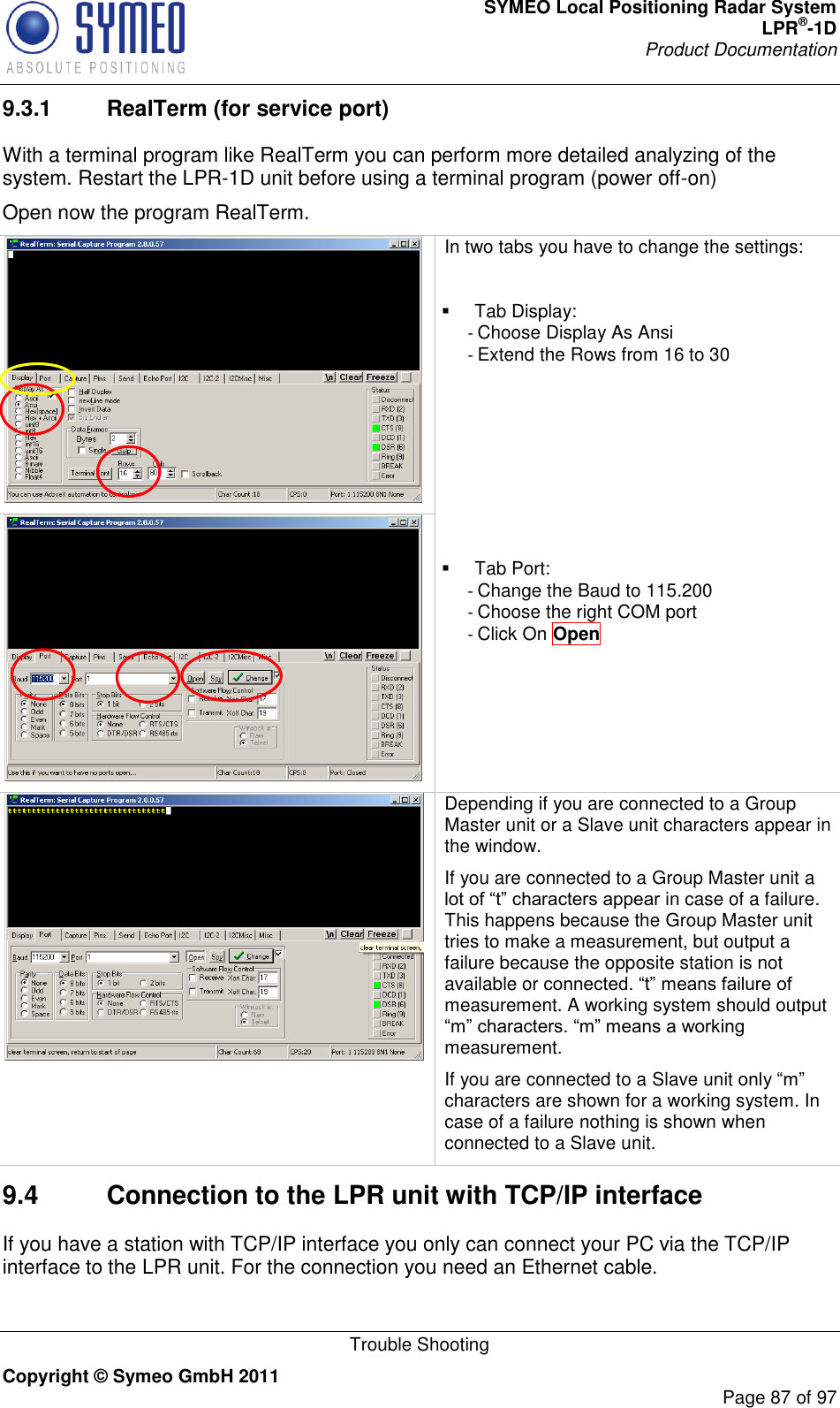 SYMEO Local Positioning Radar System LPR®-1D Product Documentation   Trouble Shooting Copyright © Symeo GmbH 2011     Page 87 of 97 9.3.1  RealTerm (for service port) With a terminal program like RealTerm you can perform more detailed analyzing of the system. Restart the LPR-1D unit before using a terminal program (power off-on) Open now the program RealTerm.   In two tabs you have to change the settings:    Tab Display: - Choose Display As Ansi - Extend the Rows from 16 to 30         Tab Port: - Change the Baud to 115.200 - Choose the right COM port - Click On Open   Depending if you are connected to a Group Master unit or a Slave unit characters appear in the window. If you are connected to a Group Master unit a  in case of a failure. This happens because the Group Master unit tries to make a measurement, but output a failure because the opposite station is not available or measurement. A working system should output measurement.   If you are connected to a Slave unit characters are shown for a working system. In case of a failure nothing is shown when connected to a Slave unit. 9.4  Connection to the LPR unit with TCP/IP interface If you have a station with TCP/IP interface you only can connect your PC via the TCP/IP interface to the LPR unit. For the connection you need an Ethernet cable. 