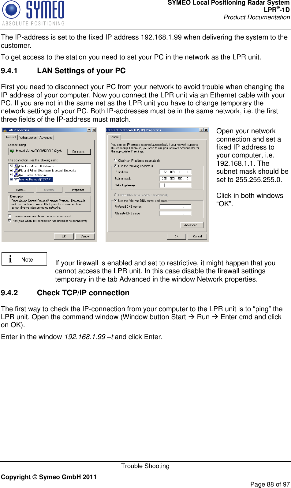 SYMEO Local Positioning Radar System LPR®-1D Product Documentation   Trouble Shooting Copyright © Symeo GmbH 2011     Page 88 of 97 The IP-address is set to the fixed IP address 192.168.1.99 when delivering the system to the customer.   To get access to the station you need to set your PC in the network as the LPR unit.  9.4.1  LAN Settings of your PC First you need to disconnect your PC from your network to avoid trouble when changing the IP address of your computer. Now you connect the LPR unit via an Ethernet cable with your PC. If you are not in the same net as the LPR unit you have to change temporary the network settings of your PC. Both IP-addresses must be in the same network, i.e. the first three fields of the IP-address must match.   Open your network connection and set a fixed IP address to your computer, i.e. 192.168.1.1. The subnet mask should be set to 255.255.255.0.    Click in both windows OK.    If your firewall is enabled and set to restrictive, it might happen that you cannot access the LPR unit. In this case disable the firewall settings temporary in the tab Advanced in the window Network properties.  9.4.2  Check TCP/IP connection The first way to check the IP-connection from your computer to the LPR unit LPR unit. Open the command window (Window button Start  Run  Enter cmd and click on OK). Enter in the window 192.168.1.99 –t and click Enter. 