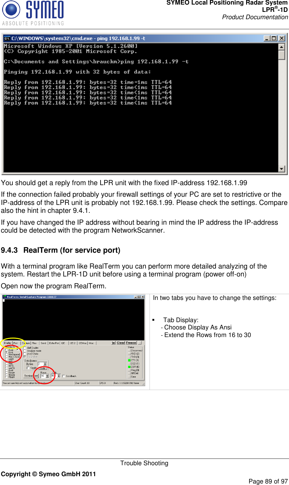 SYMEO Local Positioning Radar System LPR®-1D Product Documentation   Trouble Shooting Copyright © Symeo GmbH 2011     Page 89 of 97  You should get a reply from the LPR unit with the fixed IP-address 192.168.1.99 If the connection failed probably your firewall settings of your PC are set to restrictive or the IP-address of the LPR unit is probably not 192.168.1.99. Please check the settings. Compare also the hint in chapter 9.4.1. If you have changed the IP address without bearing in mind the IP address the IP-address could be detected with the program NetworkScanner.  9.4.3  RealTerm (for service port) With a terminal program like RealTerm you can perform more detailed analyzing of the system. Restart the LPR-1D unit before using a terminal program (power off-on) Open now the program RealTerm.   In two tabs you have to change the settings:    Tab Display: - Choose Display As Ansi - Extend the Rows from 16 to 30     