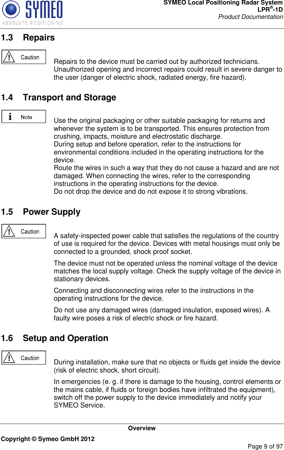 SYMEO Local Positioning Radar System LPR®-1D Product Documentation   Overview Copyright © Symeo GmbH 2012     Page 9 of 97 1.3  Repairs    Repairs to the device must be carried out by authorized technicians. Unauthorized opening and incorrect repairs could result in severe danger to the user (danger of electric shock, radiated energy, fire hazard). 1.4  Transport and Storage    Use the original packaging or other suitable packaging for returns and whenever the system is to be transported. This ensures protection from crushing, impacts, moisture and electrostatic discharge. During setup and before operation, refer to the instructions for environmental conditions included in the operating instructions for the device. Route the wires in such a way that they do not cause a hazard and are not damaged. When connecting the wires, refer to the corresponding instructions in the operating instructions for the device. Do not drop the device and do not expose it to strong vibrations. 1.5  Power Supply    A safety-inspected power cable that satisfies the regulations of the country of use is required for the device. Devices with metal housings must only be connected to a grounded, shock proof socket.    The device must not be operated unless the nominal voltage of the device matches the local supply voltage. Check the supply voltage of the device in stationary devices.   Connecting and disconnecting wires refer to the instructions in the operating instructions for the device.   Do not use any damaged wires (damaged insulation, exposed wires). A faulty wire poses a risk of electric shock or fire hazard. 1.6  Setup and Operation    During installation, make sure that no objects or fluids get inside the device (risk of electric shock, short circuit).   In emergencies (e. g. if there is damage to the housing, control elements or the mains cable, if fluids or foreign bodies have infiltrated the equipment), switch off the power supply to the device immediately and notify your SYMEO Service. 