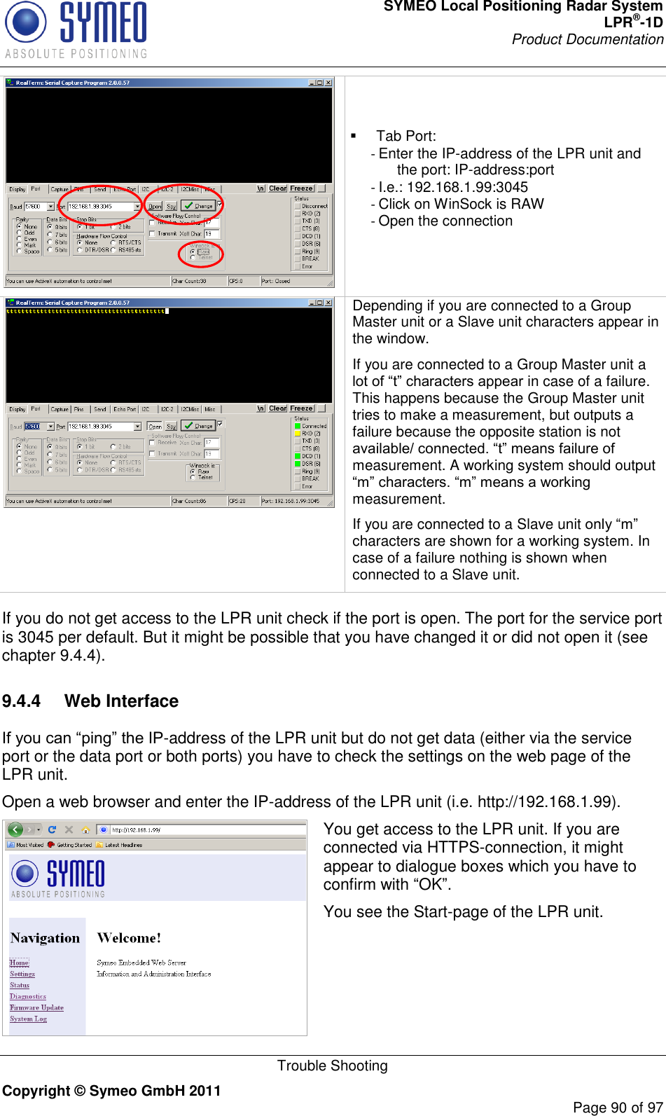 SYMEO Local Positioning Radar System LPR®-1D Product Documentation   Trouble Shooting Copyright © Symeo GmbH 2011     Page 90 of 97      Tab Port: - Enter the IP-address of the LPR unit and the port: IP-address:port - I.e.: 192.168.1.99:3045 - Click on WinSock is RAW - Open the connection  Depending if you are connected to a Group Master unit or a Slave unit characters appear in the window. If you are connected to a Group Master unit a  in case of a failure. This happens because the Group Master unit tries to make a measurement, but outputs a failure because the opposite station is not measurement. A working system should output measurement.   If you are connected to a Slave unit characters are shown for a working system. In case of a failure nothing is shown when connected to a Slave unit.  If you do not get access to the LPR unit check if the port is open. The port for the service port is 3045 per default. But it might be possible that you have changed it or did not open it (see chapter 9.4.4). 9.4.4  Web Interface -address of the LPR unit but do not get data (either via the service port or the data port or both ports) you have to check the settings on the web page of the LPR unit. Open a web browser and enter the IP-address of the LPR unit (i.e. http://192.168.1.99).  You get access to the LPR unit. If you are connected via HTTPS-connection, it might appear to dialogue boxes which you have to confirm with OK. You see the Start-page of the LPR unit.   