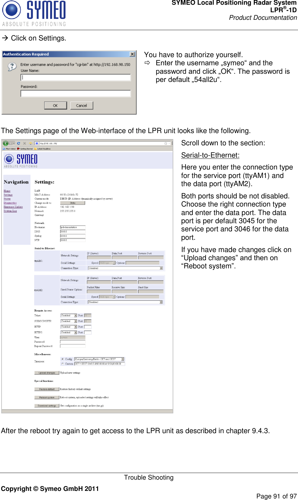 SYMEO Local Positioning Radar System LPR®-1D Product Documentation   Trouble Shooting Copyright © Symeo GmbH 2011     Page 91 of 97  Click on Settings.   You have to authorize yourself.  symeothe OK54all2u   The Settings page of the Web-interface of the LPR unit looks like the following.  Scroll down to the section: Serial-to-Ethernet: Here you enter the connection type for the service port (ttyAM1) and the data port (ttyAM2). Both ports should be not disabled. Choose the right connection type and enter the data port. The data port is per default 3045 for the service port and 3046 for the data port. If you have made changes click on Upload changesReboot system  After the reboot try again to get access to the LPR unit as described in chapter 9.4.3. 