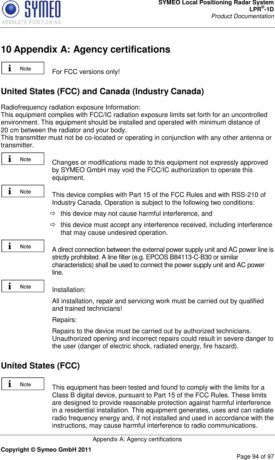 SYMEO Local Positioning Radar System LPR®-1D Product Documentation   Appendix A: Agency certifications Copyright © Symeo GmbH 2011     Page 94 of 97 10 Appendix A: Agency certifications   For FCC versions only! United States (FCC) and Canada (Industry Canada) Radiofrequency radiation exposure Information: This equipment complies with FCC/IC radiation exposure limits set forth for an uncontrolled environment. This equipment should be installed and operated with minimum distance of 20 cm between the radiator and your body. This transmitter must not be co-located or operating in conjunction with any other antenna or transmitter.   Changes or modifications made to this equipment not expressly approved by SYMEO GmbH may void the FCC/IC authorization to operate this equipment.   This device complies with Part 15 of the FCC Rules and with RSS-210 of Industry Canada. Operation is subject to the following two conditions:   this device may not cause harmful interference, and    this device must accept any interference received, including interference that may cause undesired operation.   A direct connection between the external power supply unit and AC power line is strictly prohibited. A line filter (e.g. EPCOS B84113-C-B30 or similar characteristics) shall be used to connect the power supply unit and AC power line.   Installation:    All installation, repair and servicing work must be carried out by qualified and trained technicians!    Repairs:    Repairs to the device must be carried out by authorized technicians. Unauthorized opening and incorrect repairs could result in severe danger to the user (danger of electric shock, radiated energy, fire hazard). United States (FCC)   This equipment has been tested and found to comply with the limits for a Class B digital device, pursuant to Part 15 of the FCC Rules. These limits are designed to provide reasonable protection against harmful interference in a residential installation. This equipment generates, uses and can radiate radio frequency energy and, if not installed and used in accordance with the instructions, may cause harmful interference to radio communications. 