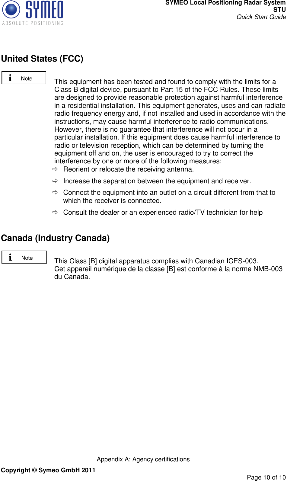 SYMEO Local Positioning Radar System STU Quick Start Guide   Appendix A: Agency certifications Copyright © Symeo GmbH 2011     Page 10 of 10   United States (FCC)   This equipment has been tested and found to comply with the limits for a Class B digital device, pursuant to Part 15 of the FCC Rules. These limits are designed to provide reasonable protection against harmful interference in a residential installation. This equipment generates, uses and can radiate radio frequency energy and, if not installed and used in accordance with the instructions, may cause harmful interference to radio communications. However, there is no guarantee that interference will not occur in a particular installation. If this equipment does cause harmful interference to radio or television reception, which can be determined by turning the equipment off and on, the user is encouraged to try to correct the interference by one or more of the following measures:   Reorient or relocate the receiving antenna.   Increase the separation between the equipment and receiver.   Connect the equipment into an outlet on a circuit different from that to which the receiver is connected.   Consult the dealer or an experienced radio/TV technician for help    Canada (Industry Canada)    This Class [B] digital apparatus complies with Canadian ICES-003. Cet appareil numérique de la classe [B] est conforme à la norme NMB-003 du Canada.    