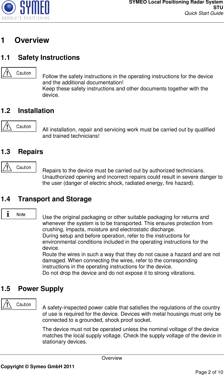 SYMEO Local Positioning Radar System STU Quick Start Guide   Overview Copyright © Symeo GmbH 2011     Page 2 of 10  1  Overview 1.1  Safety Instructions    Follow the safety instructions in the operating instructions for the device and the additional documentation!  Keep these safety instructions and other documents together with the device. 1.2  Installation    All installation, repair and servicing work must be carried out by qualified and trained technicians! 1.3  Repairs    Repairs to the device must be carried out by authorized technicians. Unauthorized opening and incorrect repairs could result in severe danger to the user (danger of electric shock, radiated energy, fire hazard). 1.4  Transport and Storage    Use the original packaging or other suitable packaging for returns and whenever the system is to be transported. This ensures protection from crushing, impacts, moisture and electrostatic discharge. During setup and before operation, refer to the instructions for environmental conditions included in the operating instructions for the device. Route the wires in such a way that they do not cause a hazard and are not damaged. When connecting the wires, refer to the corresponding instructions in the operating instructions for the device. Do not drop the device and do not expose it to strong vibrations. 1.5  Power Supply    A safety-inspected power cable that satisfies the regulations of the country of use is required for the device. Devices with metal housings must only be connected to a grounded, shock proof socket.    The device must not be operated unless the nominal voltage of the device matches the local supply voltage. Check the supply voltage of the device in stationary devices. 