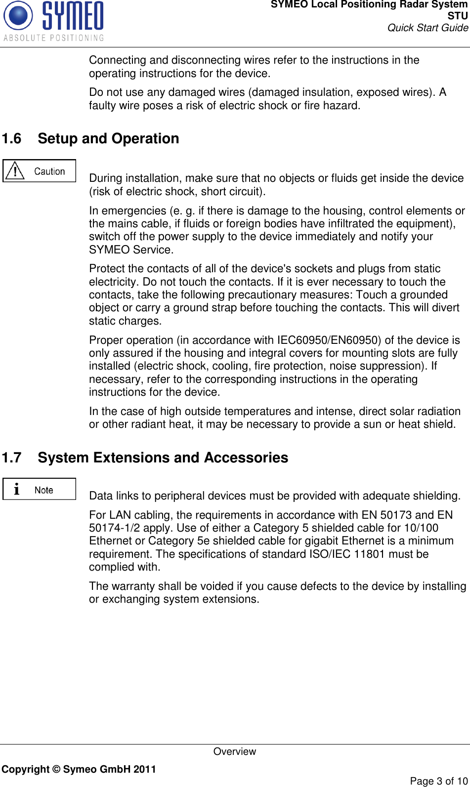 SYMEO Local Positioning Radar System STU Quick Start Guide   Overview Copyright © Symeo GmbH 2011     Page 3 of 10   Connecting and disconnecting wires refer to the instructions in the operating instructions for the device.   Do not use any damaged wires (damaged insulation, exposed wires). A faulty wire poses a risk of electric shock or fire hazard. 1.6  Setup and Operation    During installation, make sure that no objects or fluids get inside the device (risk of electric shock, short circuit).   In emergencies (e. g. if there is damage to the housing, control elements or the mains cable, if fluids or foreign bodies have infiltrated the equipment), switch off the power supply to the device immediately and notify your SYMEO Service.   Protect the contacts of all of the device&apos;s sockets and plugs from static electricity. Do not touch the contacts. If it is ever necessary to touch the contacts, take the following precautionary measures: Touch a grounded object or carry a ground strap before touching the contacts. This will divert static charges.   Proper operation (in accordance with IEC60950/EN60950) of the device is only assured if the housing and integral covers for mounting slots are fully installed (electric shock, cooling, fire protection, noise suppression). If necessary, refer to the corresponding instructions in the operating instructions for the device.   In the case of high outside temperatures and intense, direct solar radiation or other radiant heat, it may be necessary to provide a sun or heat shield. 1.7  System Extensions and Accessories    Data links to peripheral devices must be provided with adequate shielding.   For LAN cabling, the requirements in accordance with EN 50173 and EN 50174-1/2 apply. Use of either a Category 5 shielded cable for 10/100 Ethernet or Category 5e shielded cable for gigabit Ethernet is a minimum requirement. The specifications of standard ISO/IEC 11801 must be complied with.   The warranty shall be voided if you cause defects to the device by installing or exchanging system extensions. 