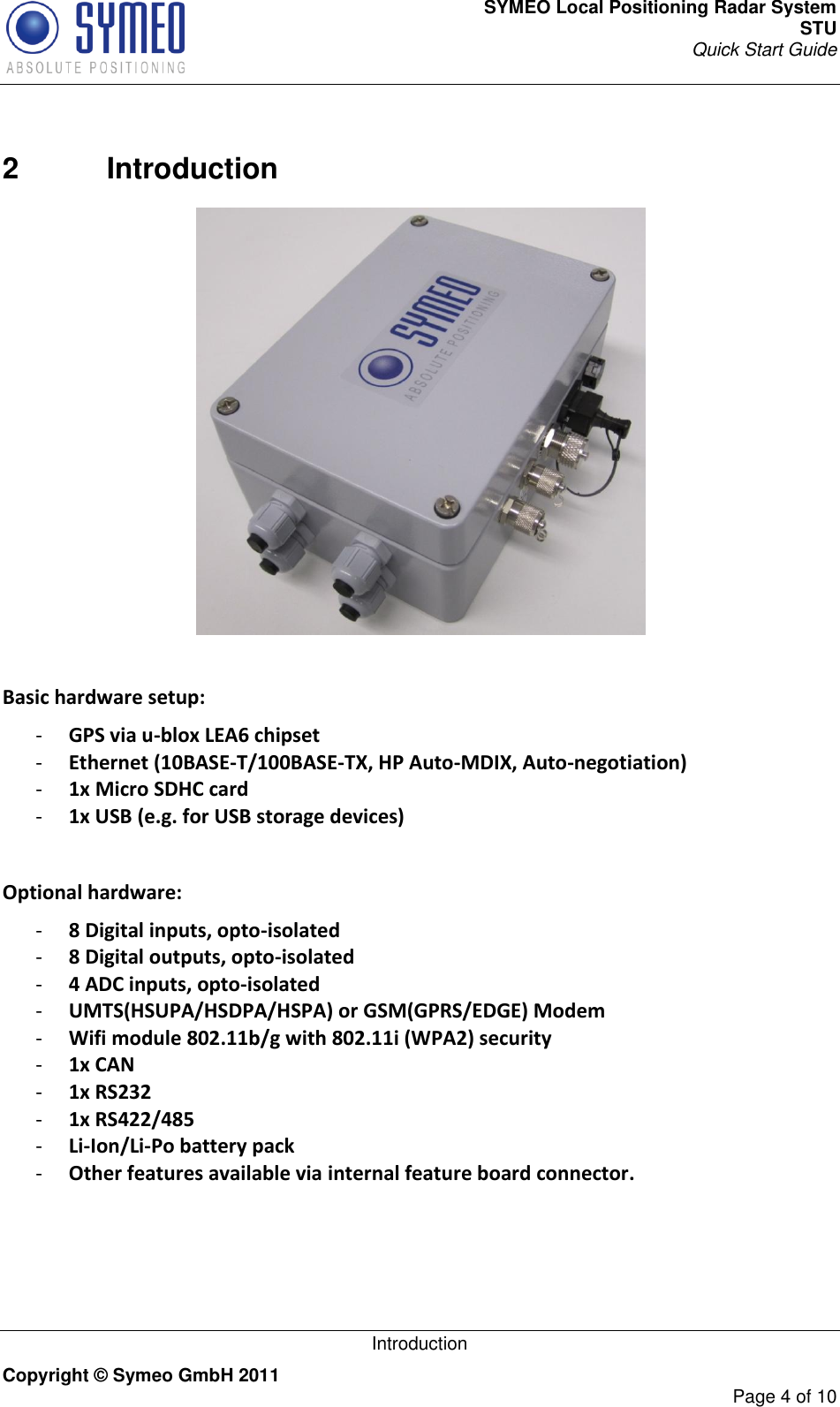 SYMEO Local Positioning Radar System STU Quick Start Guide   Introduction Copyright © Symeo GmbH 2011     Page 4 of 10  2  Introduction   Basic hardware setup: - GPS via u-blox LEA6 chipset - Ethernet (10BASE-T/100BASE-TX, HP Auto-MDIX, Auto-negotiation) - 1x Micro SDHC card - 1x USB (e.g. for USB storage devices)  Optional hardware: - 8 Digital inputs, opto-isolated - 8 Digital outputs, opto-isolated - 4 ADC inputs, opto-isolated - UMTS(HSUPA/HSDPA/HSPA) or GSM(GPRS/EDGE) Modem - Wifi module 802.11b/g with 802.11i (WPA2) security - 1x CAN - 1x RS232 - 1x RS422/485 - Li-Ion/Li-Po battery pack - Other features available via internal feature board connector.   