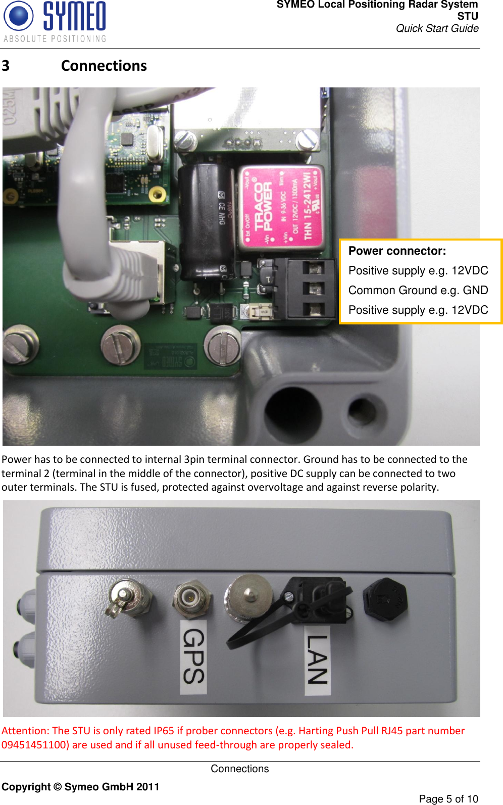 SYMEO Local Positioning Radar System STU Quick Start Guide   Connections Copyright © Symeo GmbH 2011     Page 5 of 10 3 Connections  Power has to be connected to internal 3pin terminal connector. Ground has to be connected to the terminal 2 (terminal in the middle of the connector), positive DC supply can be connected to two outer terminals. The STU is fused, protected against overvoltage and against reverse polarity.  Attention: The STU is only rated IP65 if prober connectors (e.g. Harting Push Pull RJ45 part number 09451451100) are used and if all unused feed-through are properly sealed. Power connector: Positive supply e.g. 12VDC Common Ground e.g. GND Positive supply e.g. 12VDC  