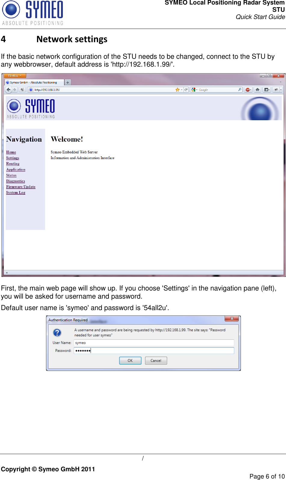 SYMEO Local Positioning Radar System STU Quick Start Guide   / Copyright © Symeo GmbH 2011     Page 6 of 10 4 Network settings If the basic network configuration of the STU needs to be changed, connect to the STU by any webbrowser, default address is &apos;http://192.168.1.99/&apos;.  First, the main web page will show up. If you choose &apos;Settings&apos; in the navigation pane (left), you will be asked for username and password. Default user name is &apos;symeo&apos; and password is &apos;54all2u&apos;.   