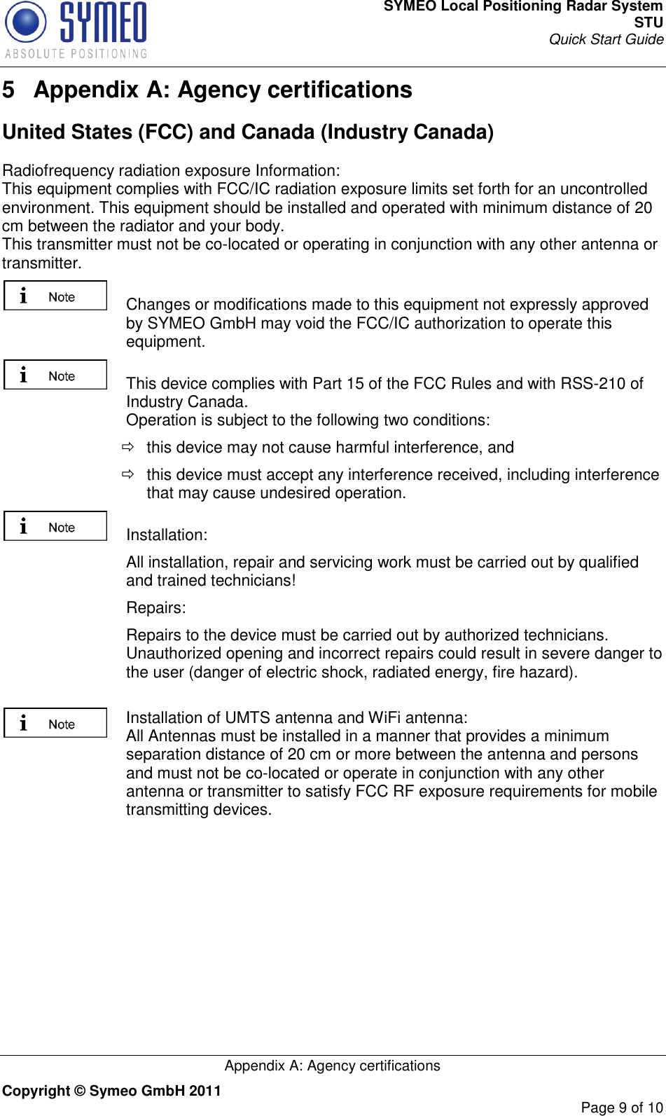 SYMEO Local Positioning Radar System STU Quick Start Guide   Appendix A: Agency certifications Copyright © Symeo GmbH 2011     Page 9 of 10 5  Appendix A: Agency certifications United States (FCC) and Canada (Industry Canada) Radiofrequency radiation exposure Information: This equipment complies with FCC/IC radiation exposure limits set forth for an uncontrolled environment. This equipment should be installed and operated with minimum distance of 20 cm between the radiator and your body. This transmitter must not be co-located or operating in conjunction with any other antenna or transmitter.   Changes or modifications made to this equipment not expressly approved by SYMEO GmbH may void the FCC/IC authorization to operate this equipment.   This device complies with Part 15 of the FCC Rules and with RSS-210 of Industry Canada. Operation is subject to the following two conditions:   this device may not cause harmful interference, and    this device must accept any interference received, including interference that may cause undesired operation.   Installation:    All installation, repair and servicing work must be carried out by qualified and trained technicians!    Repairs:    Repairs to the device must be carried out by authorized technicians. Unauthorized opening and incorrect repairs could result in severe danger to the user (danger of electric shock, radiated energy, fire hazard).  Installation of UMTS antenna and WiFi antenna: All Antennas must be installed in a manner that provides a minimum separation distance of 20 cm or more between the antenna and persons and must not be co-located or operate in conjunction with any other antenna or transmitter to satisfy FCC RF exposure requirements for mobile transmitting devices.      