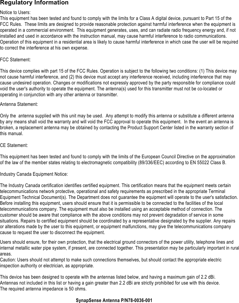    Regulatory Information Notice to Users: This equipment has been tested and found to comply with the limits for a Class A digital device, pursuant to Part 15 of the FCC Rules.  These limits are designed to provide reasonable protection against harmful interference when the equipment is operated in a commercial environment.  This equipment generates, uses, and can radiate radio frequency energy and, if not installed and used in accordance with the instruction manual, may cause harmful interference to radio communications.  Operation of this equipment in a residential area is likely to cause harmful interference in which case the user will be required to correct the interference at his own expense.  FCC Statement: This device complies with part 15 of the FCC Rules. Operation is subject to the following two conditions: (1) This device may not cause harmful interference, and (2) this device must accept any interference received, including interference that may cause undesired operation. Changes or modifications not expressly approved by the party responsible for compliance could void the user's authority to operate the equipment. The antenna(s) used for this transmitter must not be co-located or operating in conjunction with any other antenna or transmitter. Antenna Statement:  Only the  antenna supplied with this unit may be used.  Any attempt to modify this antenna or substitute a different antenna by any means shall void the warranty and will void the FCC approval to operate this equipment.  In the event an antenna is broken, a replacement antenna may be obtained by contacting the Product Support Center listed in the warranty section of this manual.  CE Statement: This equipment has been tested and found to comply with the limits of the European Council Directive on the approximation of the law of the member states relating to electromagnetic compatibility (89/336/EEC) according to EN 55022 Class B. Industry Canada Equipment Notice: The Industry Canada certification identifies certified equipment. This certification means that the equipment meets certain telecommunications network protective, operational and safety requirements as prescribed in the appropriate Terminal Equipment Technical Document(s). The Department does not guarantee the equipment will operate to the user's satisfaction. Before installing this equipment, users should ensure that it is permissible to be connected to the facilities of the local telecommunications company. The equipment must also be installed using an acceptable method of connection. The customer should be aware that compliance with the above conditions may not prevent degradation of service in some situations. Repairs to certified equipment should be coordinated by a representative designated by the supplier. Any repairs or alterations made by the user to this equipment, or equipment malfunctions, may give the telecommunications company cause to request the user to disconnect the equipment. Users should ensure, for their own protection, that the electrical ground connectors of the power utility, telephone lines and internal metallic water pipe system, if present, are connected together. This presentation may be particularly important in rural areas. Caution: Users should not attempt to make such connections themselves, but should contact the appropriate electric inspection authority or electrician, as appropriate. This device has been designed to operate with the antennas listed below, and having a maximum gain of 2.2 dBi. Antennas not included in this list or having a gain greater than 2.2 dBi are strictly prohibited for use with this device. The required antenna impedance is 50 ohms. SynapSense Antenna P/N78-0036-001 